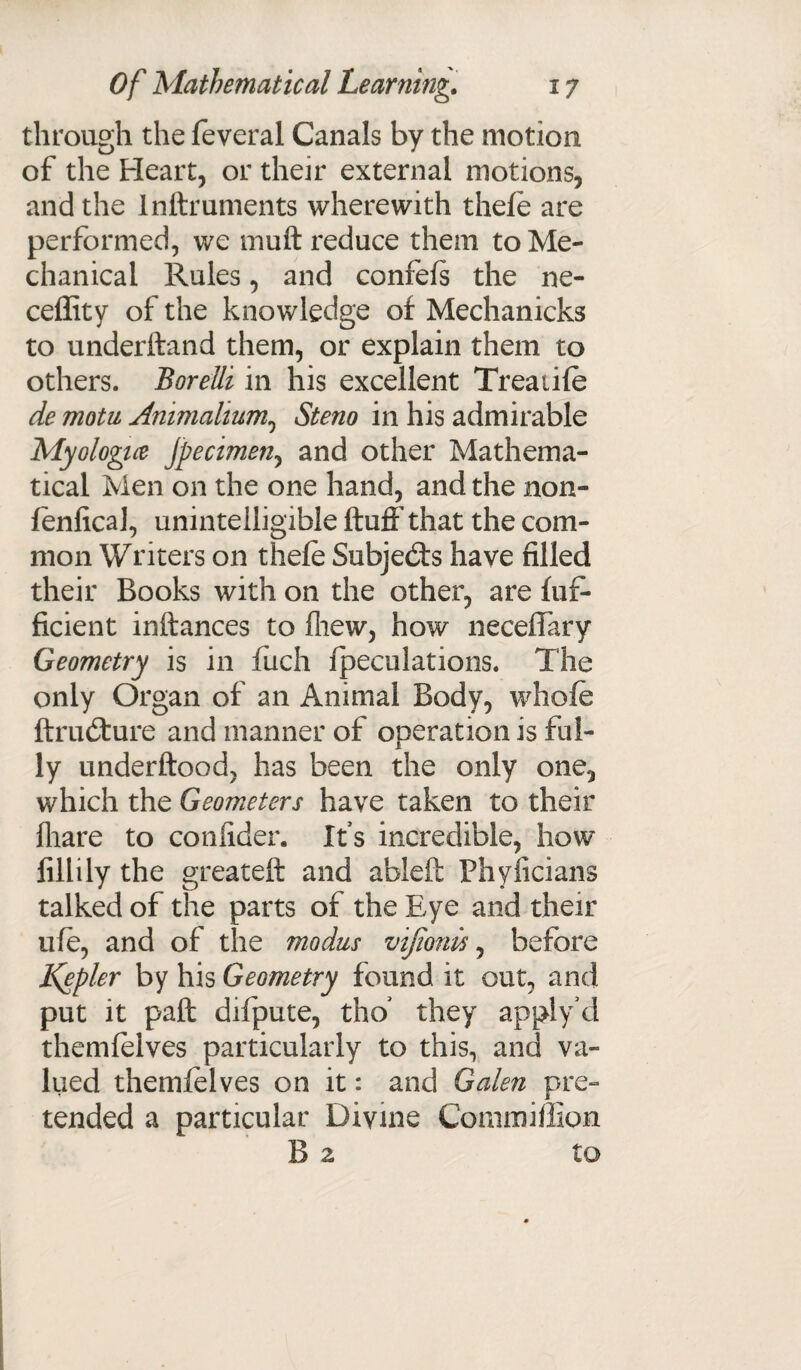 through the feveral Canals by the motion of the Heart, or their external motions, and the lnftruments wherewith thefe are performed, we muft reduce them to Me¬ chanical Rules, and confefs the ne- ceffity of the knowledge of Mechanicks to underhand them, or explain them to others. Borelli in his excellent Treadle de motu Animalium,, Steno in his admirable Myologue Jpecimeny and other Mathema¬ tical Men on the one hand, and the non- fenfical, unintelligible huff that the com¬ mon Writers on thefe Subjects have filled their Books with on the other, are fuf- ficient inftances to fliew, how neceff'ary Geometry is in fiich (peculations. The only Organ of an Animal Body, whofe ftrudfure and manner of operation is ful¬ ly underftood, has been the only one, which the Geometers have taken to their fhare to confider. Its incredible, how filiily the greateft and ableft Phyficians talked of the parts of the Eye and their ufe, and of the modus vifionis, before Ifepler by his Geometry found it out, and put it paft difpute, tho* they applydl themfelves particularly to this, and va¬ lued themfelves on it: and Galen pre¬ tended a particular Divine Commiffion B 2 to