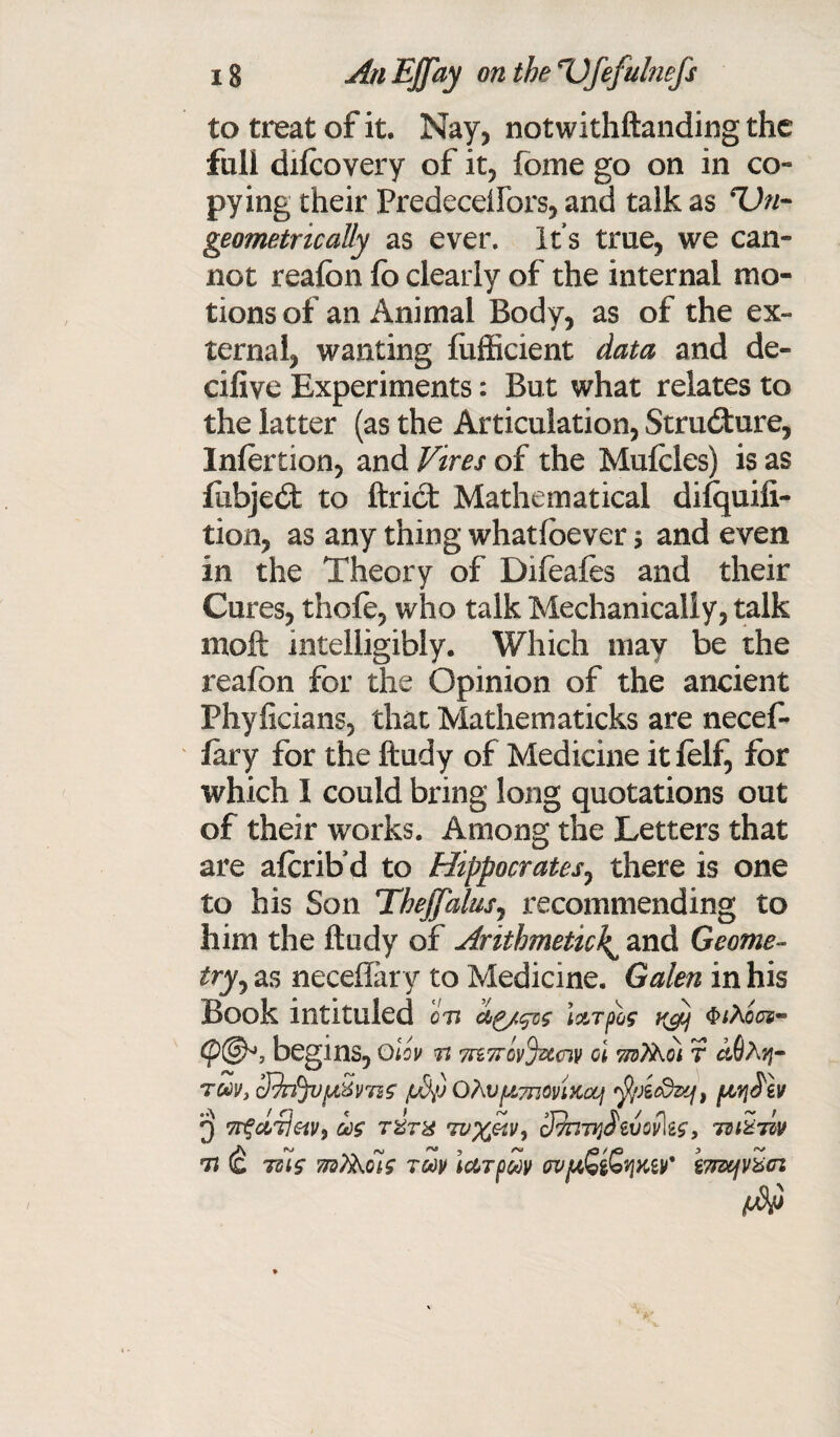 to treat of it. Nay, notwithftanding the full dilcovery of it, fome go on in co¬ pying their Predeceifors, and talk as *Vn- geometrically as ever. It s true, we can¬ not realbn fo clearly of the internal mo¬ tions of an Animal Body, as of the ex¬ ternal, wanting fiifficient data and de¬ cisive Experiments: But what relates to the latter (as the Articulation, Structure, Inlertion, and Vires of the Muicles) is as fubjed to ftrid Mathematical difquifi- tion, as any thing whatioever * and even in the Theory of Difeafes and their Cures, thole, who talk Mechanically, talk moft intelligibly. Which may be the reafon for the Opinion of the ancient Phyficians, that Mathematicks are necef- iary for the ftudy of Medicine it lelf, for which I could bring long quotations out of their works. Among the Letters that are aferib’d to Hippocrates, there is one to his Son TheffaluSj recommending to him the ftudy of Arithmetic^ and Geome¬ try , as neceflary to Medicine. Galen in his Book intituled on i&Tpoe $*A00s- (p@*, begins, Olev n vrzTrcvjvccnv cl ttsT^oi r ctQA^- tm, cIJrfyjfiSmg ju5p OAvpimoviKooj fyAcdzq, poyiS'iv 3 od$ tZtx Tvxetv, 3favjfevov\ts, nuZiiv n (£ Tstg mtikois toov iuTfSv wjuG$£t]Ktv' bnxjv^ci