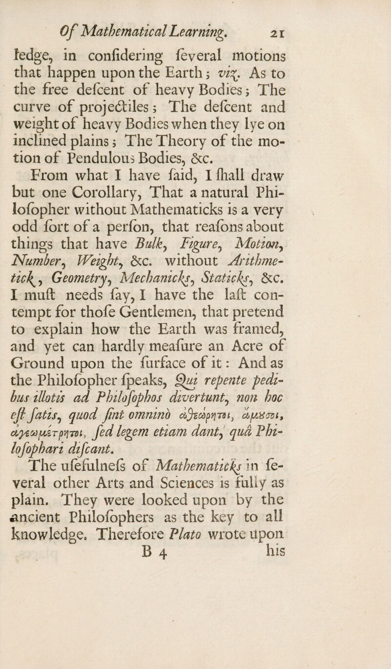 ledge, in confidering feveral motions that happen upon the Earth; vi*. As to the free delcent of heavy Bodies 5 The curve of projectiles; The defcent and weight of heavy Bodies when they iye on inclined plains 3 The Theory of the mo¬ tion of Pendulous Bodies, &c. From what I have faid, I {hall draw biit one Corollary, That a natural Phi- lofopher without Mathematicks is a very odd fort of a perfon, that reafons about things that have Bulky Figurey Motiwiy Numbery Weighty &c* without Arithme¬ tic^ Geometry, Mechanicl’Sy Staticksy &c. I muft needs lay, I have the laft con¬ tempt for thofe Gentlemen, that pretend to explain how the Earth was framed, and yet can hardly meafure an Acre of Ground upon the furface of it: And as the Philofopher {peaks, Qui repente pedi- bus illotis ad Pbilofophos divertunty non hoc ejl fatisy quod fint omninb dJtdpYi-m, dptxersi* ci^ecejfizrpyjTsi, fed legem etiam danty qua Phi- lofophari difcant. The ufefulnels of Mathematicks in fe¬ veral other Arts and Sciences is fully as plain. They were looked upon by the ancient Philofophers as the key to ail knowledge. Therefore Plato wrote upon B 4 his