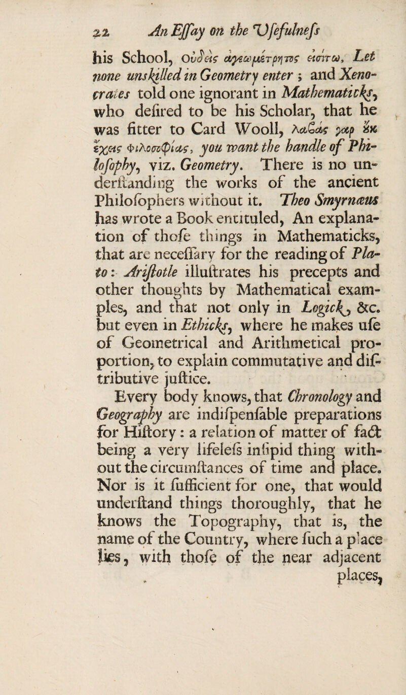 his School, Ovoeis etcriroo. Let none unskilled in Geometry enter ; and Xeno- crates told one ignorant in Mathematic%, who defired to be his Scholar, that he was fitter to Card Wooll, Aa,G*c yap QiXomtylas, you want the handle of Phi- lofophy, viz. Geometry. There is no un- derftanding the works of the ancient Philofophers without it. Theo Smynuzm lias wrote a Book enutuled, An explana¬ tion of thofe things in Mathematicks, that are neceflarv for the reading of Pla¬ to : Arijlotle illustrates his precepts and other thoughts by Mathematical exam¬ ples, and that not only in Logic\0 &c. but even in Ethicksy where he makes ufe of Geometrical and Arithmetical pro¬ portion, to explain commutative and dis¬ tributive juftice. Every body knows, that Chronology and Geography are indifpenfable preparations for Hiftory: a relation of matter of fa<St being a very lifelefs inhpid thing with* out the circumftances of time and place. Nor is it fufficient for one, that would underhand things thoroughly, that he knows the Topography, that is, the name of the Country, where fuch a place lies, with thole of the near adjacent places,