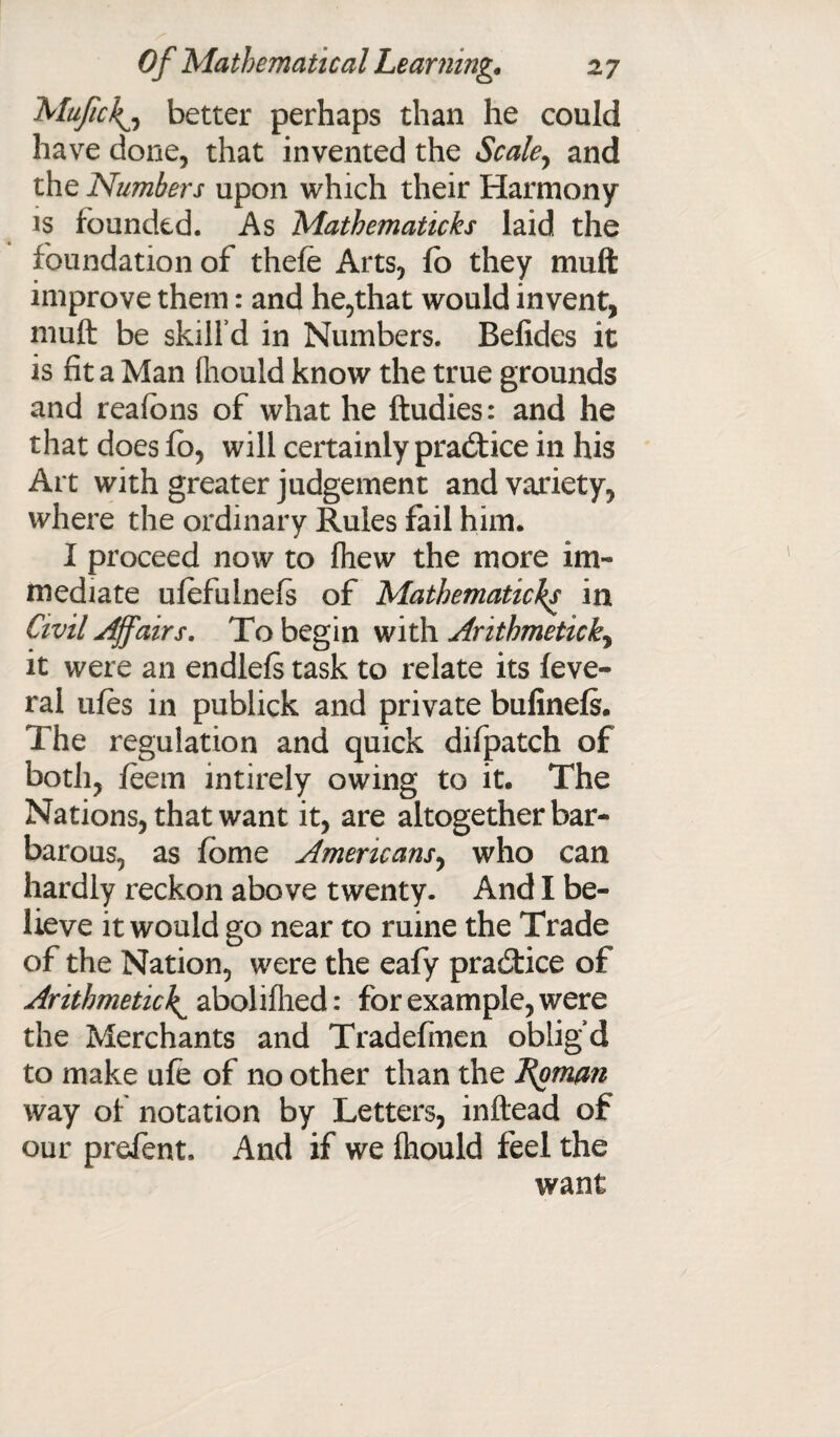 Mufic\j better perhaps than he could have done, that invented the Scale, and the Numbers upon which their Harmony is founded. As Mathematicks laid the foundation of thefe Arts, fo they muft improve them: and he,that would invent, muft be skill'd in Numbers. Befides it is fit a Man lliould know the true grounds and reafbns of what he ftudies: and he that does fo, will certainly practice in his Art with greater judgement and variety, where the ordinary Rules fail him. I proceed now to Ihew the more im¬ mediate ufefuinefs of Mathematicks in Civil Affairs. To begin with Arithmetic ky it were an endlefs task to relate its feve- ral ufes in publick and private bufinefs. The regulation and quick difpatch of both, feem intirely owing to it. The Nations, that want it, are altogether bar¬ barous, as fome Americans, who can hardly reckon above twenty. And I be¬ lieve it would go near to ruine the Trade of the Nation, were the eafy practice of Arithmetic^ abolilhed: for example, were the Merchants and Tradefinen oblig’d to make ule of no other than the Roman way of notation by Letters, inftead of our prefent. And if we fhould feel the want
