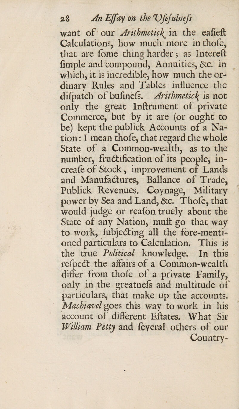 want of our Arithmetic^ in the eafieft Calculations, how much more inthofe, that are Ibme tiling harder 5 as Intereft limple and compound, Annuities, &c. in which, it is incredible, how much the or¬ dinary Rules and Tables influence the dilpatch of bufinels. Arithmeticl> is not only the great Inftrument of private Commerce, but by it are (or ought to be) kept the publick Accounts of a Na¬ tion : I mean thole, that regard the whole State of a Common-wealth, as to the number, fructification of its people, in- creafe of Stock, improvement of Lands and Manufactures, Ballance of Trade, Publick Revenues, Coynage, Military- power by Sea and Land, &c. Thole, that would judge or reafon trueiy about the State of any Nation, mult go that way to work, fubjeCting all the fore-menti¬ oned particulars to Calculation. This is the true Political knowledge. In this refbeCt the affairs of a Common-wealth differ from thole of a private Family, only in the greatnefs and multitude of particulars, that make up the accounts, Machiavel goes this way to work in his account of different Eftates. What Sir William Petty and feyeral others of our Country-