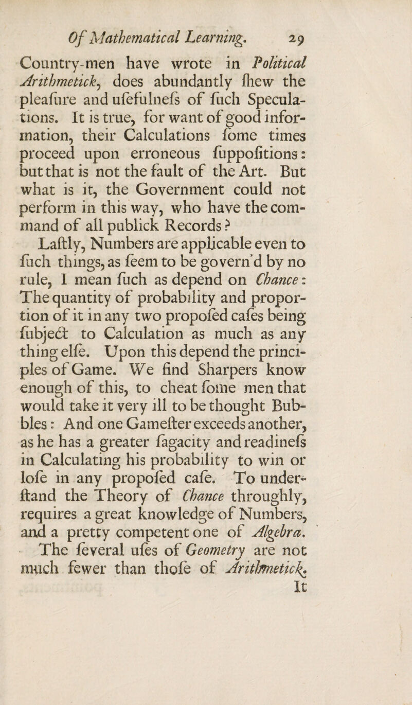 Country-men have wrote in Political Arithmetic&, does abundantly Ihew the pleafure and ufefulnefs of fuch Specula¬ tions. It is true, for want of good infor¬ mation, their Calculations fome times proceed upon erroneous fuppolitions: but that is not the fault of the Art But what is it, the Government could not perform in this way, who have the com¬ mand of all publick Records ? Laftly, Numbers are applicable even to fuch things, as feem to be govern’d by no rule, I mean fuch as depend on Chance: The quantity of probability and propor¬ tion of it in any two propoled cafes being fubjedt to Calculation as much as any¬ thing elfe. Upon this depend the princi¬ ples of Game. We find Sharpers know enough of this, to cheat fome men that would take it very ill to be thought Bub¬ bles : And one Gamefter exceeds another, as he has a greater fagacity andreadinefs in Calculating his probability to win or lofe in any propofed cafo. To under- ftand the Theory of Chance throughly, requires a great knowledge of Numbers, and a pretty competent one of Algebra. The feveral ufes of Geometry are not much fewer than thole of Aritlmetic\. It