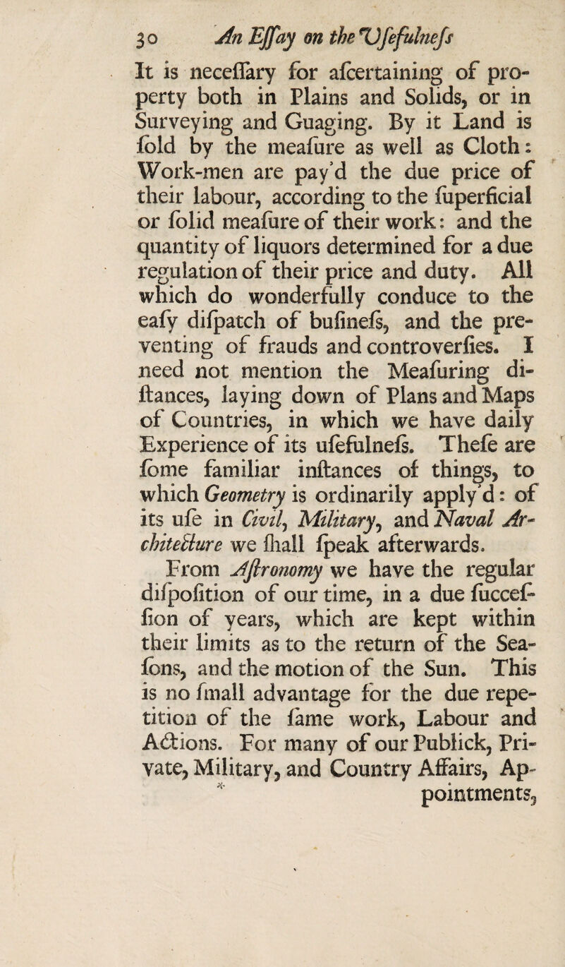 It is neceffary for afcertaining of pro¬ perty both in Plains and Solids* or in Surveying and Guaging. By it Land is fold by the meafure as well as Cloth: Work-men are pay’d the due price of their labour* according to the fuperficial or folid mealure of their work: and the quantity of liquors determined for a due regulation of their price and duty. All which do wonderfully conduce to the eafy dilpatch of bufinels* and the pre¬ venting of frauds and controverfies. I need not mention the Meafuring di- ftances, laying down of Plans and Maps of Countries* in which we have daily Experience of its ufofulnefs. Thefo are fome familiar inftances of things, to which Geometry is ordinarily apply’d: of its life in Civil, Military, and Naval Ar~ chiteilure we (hall (peak afterwards. From Ajlronomy we have the regular difpofition of our time* in a due fucceF lion of years* which are kept within their limits as to the return of the Sea- fens, and the motion of the Sun. This is no fmall advantage for the due repe¬ tition of the lame work* Labour and Actions. For many of our Publick* Pri¬ vate* Military* and Country Affairs, Ap¬ pointments*