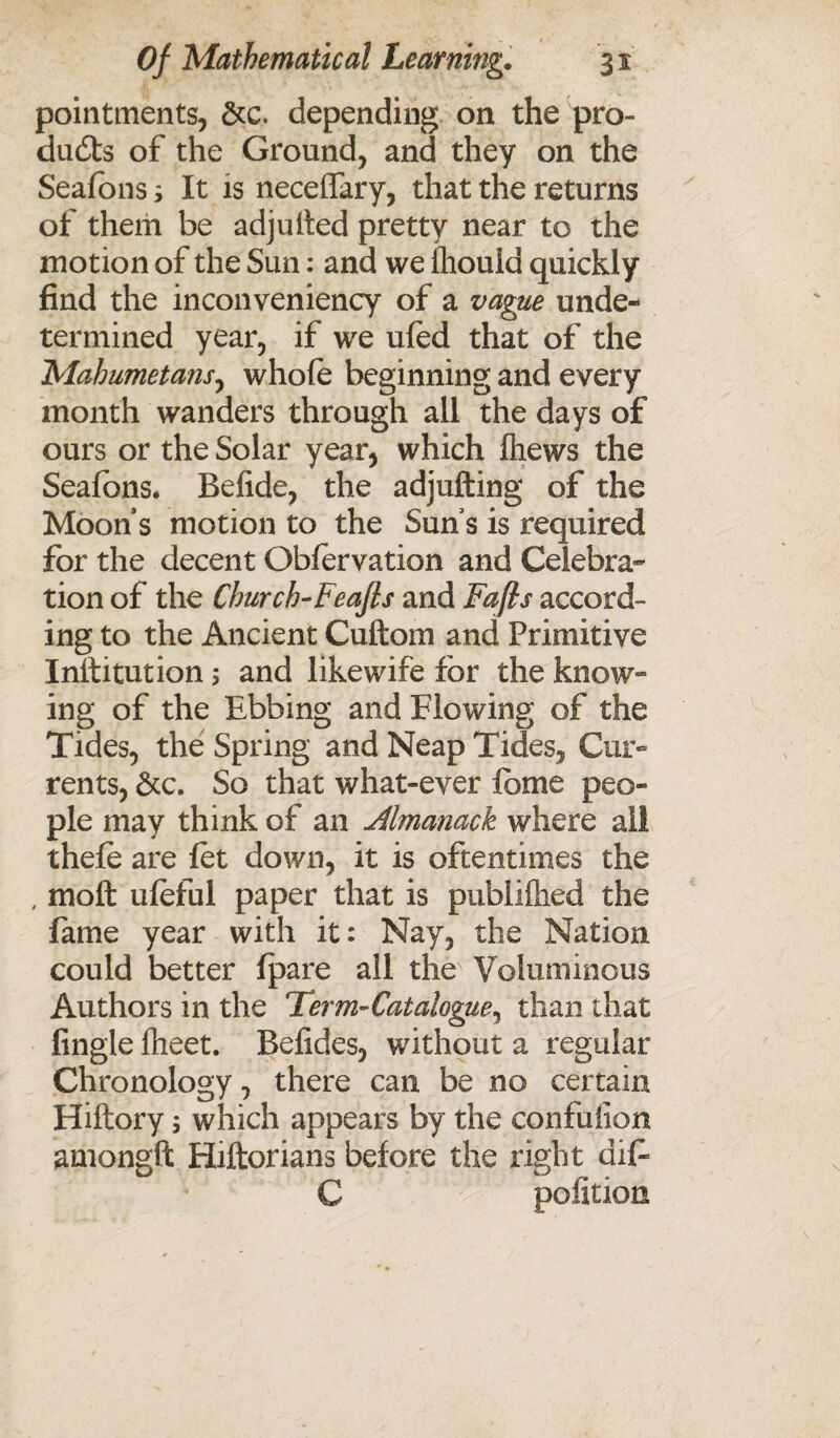 pointments, &c. depending on the pro¬ ducts of the Ground, and they on the Seafons; It is neceffary, that the returns of them be adjulted pretty near to the motion of the Sun: and we fhouid quickly find the inconveniency of a vague unde¬ termined year, if we ufed that of the Mahumetans, whole beginning and every month wanders through all the days of ours or the Solar year, which (hews the Seafons. Belide, the adjufting of the Moons motion to the Suns is required for the decent Obfervation and Celebra¬ tion of the Church-Feafts and Fafis accord¬ ing to the Ancient Cuftom and Primitive Institution; and likewife for the know¬ ing of the Ebbing and Flowing of the Tides, the Spring and Neap Tides, Cur¬ rents, &c. So that what-ever fome peo¬ ple may think of an Almanack where all thefe are let down, it is oftentimes the , molt uleful paper that is publilhed the fame year with it: Nay, the Nation could better fpare all thev Voluminous Authors in the Term-Catalogue^ than that Angle Iheet. Befides, without a regular Chronology, there can be no certain Hiftory 5 which appears by the confuiion amongft Hiftorians before the right dif C politico