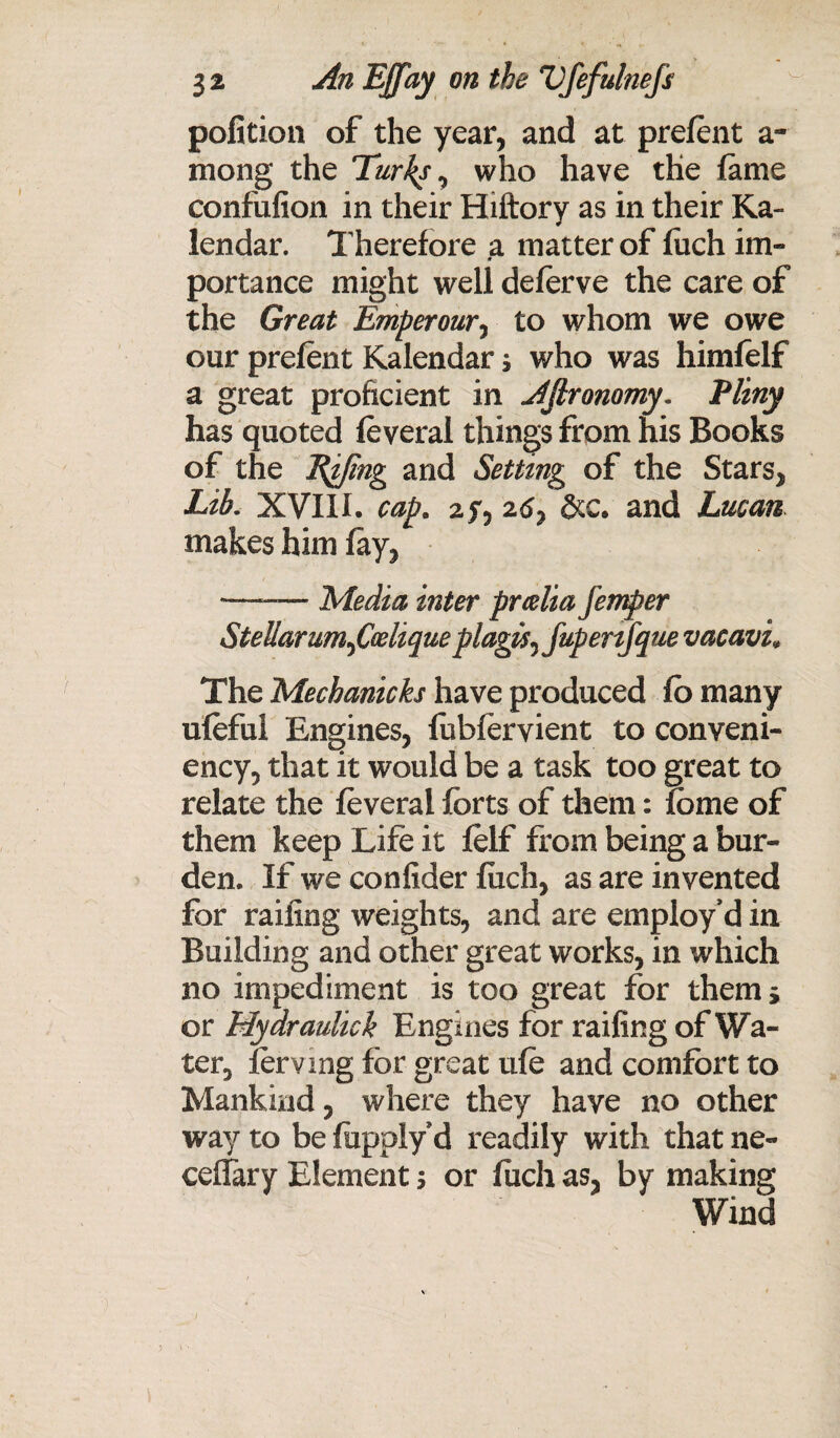 pofition of the year, and at prefent a- mong the Turks, who have the fame confufion in their Hiftory as in their Ka- lendar. Therefore a matter of fiich im¬ portance might well deferve the care of the Great Emperour, to whom we owe our prefent Kalendar s who was himfelf a great proficient in Afironomy. Pliny has quoted feveral things from his Books of the Effing and Setting of the Stars, Lib. XVIII. cap. af, 2d, &c. and Lucan makes him fay, —-— Media inter prcdia jemper Stellarumfaliqueplagis^ fupenfque vacavL The Mechanicks have produced fo many ufeful Engines, fubfervient to conveni- ency, that it would be a task too great to relate the feveral forts of them: feme of them keep Life it felf from being a bur¬ den. If we confider fuch, as are invented for railing weights, and are employ’d in Building and other great works, in which no impediment is too great for them* or Mydraulich Engines for railing of Wa¬ ter, ferving for great ufe and comfort to Mankind, where they have no other way to be fiippiy d readily with that ne« ceflfary Element ; or fiich as, by making Wind