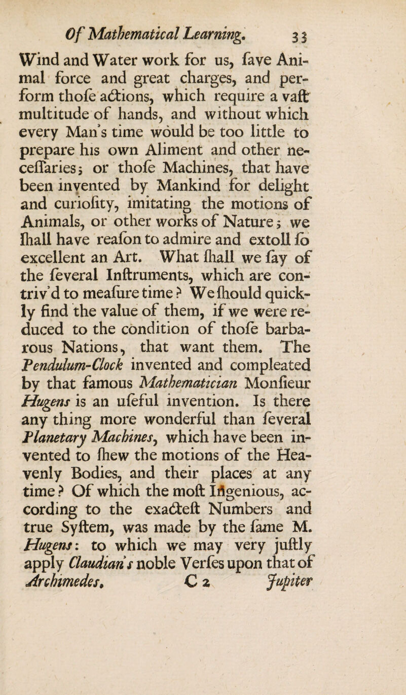 Wind and Water work for us, faye Ani¬ mal force and great charges, and per¬ form thole actions, which require a vaffc multitude of hands, and without which every Mans time would be too little to prepare his own Aliment and other ne- ceffaries s or thole Machines, that have been invented by Mankind for delight and curiolity, imitating the motions of Animals, or other works of Nature s we lhall have realbn to admire and extoll lo excellent an Art. What lhall we lay of the leveral Inftruments, which are con¬ triv’d to mealure time ? We Ihould quick¬ ly find the value of them, if we were re¬ duced to the condition of thole barba¬ rous Nations, that want them. The Pendulum-Clock invented and compleated by that famous Mathematician Monlieur Hugens is an uleful invention. Is there any thing more wonderful than leveral Planetary Machines, which have been in¬ vented to Ihew the motions of the Hea¬ venly Bodies, and their places at any time ? Of which the molt Ingenious, ac¬ cording to the exadteft Numbers and true Syftem, was made by the lame M. Hugens: to which we may very juftly apply Claudiaris noble Verfesupon that of Archimedes♦ C 2' Jupiter