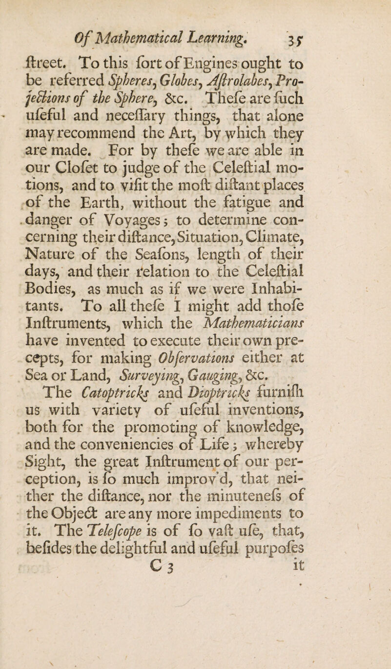 ftreet. To this fort of Engines ought to be referred Spheres, Globes, AJlrolabes, Pro- jetlionsof the Sphere^ &c. Thefe are luch uleful and neceffary things, that alone may recommend the Art, by which they are made. For by thele we are able in our Clofet to judge of the Celeftial mo¬ tions, and to yifit the 1110ft diftant places of the Earth, without the fatigue and danger of Voyages 5 to determine con¬ cerning their diftance, Situation, Climate, Nature of the Seafcns, length of their days, and their relation to the Celeftial Bodies, as much as if we were Inhabi¬ tants. To all thefe X might add thole Inftruments, which the Mathematicians have invented to execute their own pre¬ cepts, for making Obfervations either at Sea or Land, Surveying, Gauging, &c. The Catoptricks and Dioptricks furnilh us with variety of ufeful inventions, both for the promoting of knowledge, and the conveniencies of Life; whereby Sight, the great Inftrument of our per¬ ception, is fo much improv’d, that nei¬ ther the diftance, nor the minutenels of the Object are any more impediments to it. The Telefcope is of fo vaft ufe, that, hefides the delightful and ufeful purpofes C 3 it