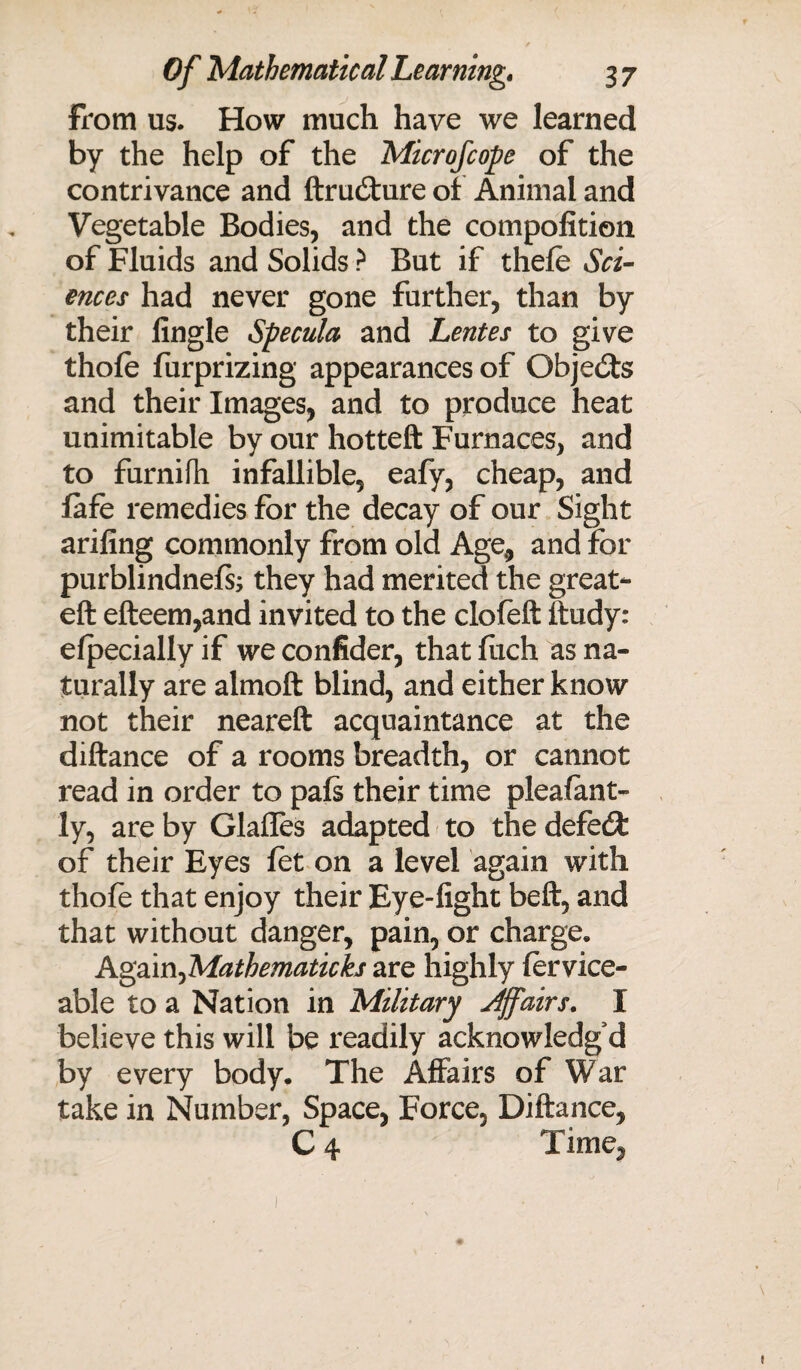 From us. How much have we learned by the help of the Microfcope of the contrivance and ftrudture of Animal and Vegetable Bodies, and the compofition of Fluids and Solids ? But if thele Sci¬ ences had never gone further, than by their fingle Specula and Lentes to give thole furprizing appearances of Objects and their Images, and to produce heat unimitable by our hotteft Furnaces, and to furnifh infallible, eafy, cheap, and fafe remedies for the decay of our Sight arifing commonly from old Age, and for purblindnefe they had merited the great- eft efteem,and invited to the clofeft ftudy: elpecially if we confider, that flich as na¬ turally are almoft blind, and either know not their neareft acquaintance at the diftance of a rooms breadth, or cannot read in order to pals their time plealant- ly, are by Glafles adapted to the defedJ: of their Eyes let on a level again with thole that enjoy their Eye-light beft, and that without danger, pain, or charge, Again^Mathematicks are highly lervice- able to a Nation in Military Affairs. I believe this will be readily acknowledg'd by every body. The Affairs of War take in Number, Space, Force, Diftance, C 4 Time,