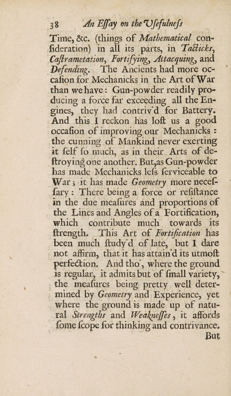 \ » ;* tc ». • 1 , 3 8 An Effay on the Ufefulnefs Time, &c. (things of Mathematical con- fideration) in all its parts, in Taclicks, Cajlrametation, Fortifying,} Attacquing, and Defending. The Ancients had more oc- calion for Mechanicks in the Art of War than we have: Gun-powder readily pro¬ ducing a force far exceeding all the En¬ gines, they had contriv’d for Battery. And this I reckon has loft us a good occafion of improving our Mechanicks : the cunning of Mankind never exerting it felt fo much, as in their Arts of de- ftroyingone another. But,as Gun-powder has made Mechanicks lefs ferviceable to War * it has made Geometry more necefc fary: There being a force or refiftance in the due meafixres and proportions of the Lines and Angles of a Fortification, which contribute much towards its ftrength. This Art of Fortification has been much ftudy’d of late, but I dare not affirm, that it has attain’d its utmoft perfection. And tho’, where the ground is regular, it admits but of fmall variety, the meafures being pretty well deter¬ mined by Geometry and Experience, yet where the ground is made up of natu¬ ral Strengths and Weafnejfes, it affords feme fcope for thinking and contrivance. But