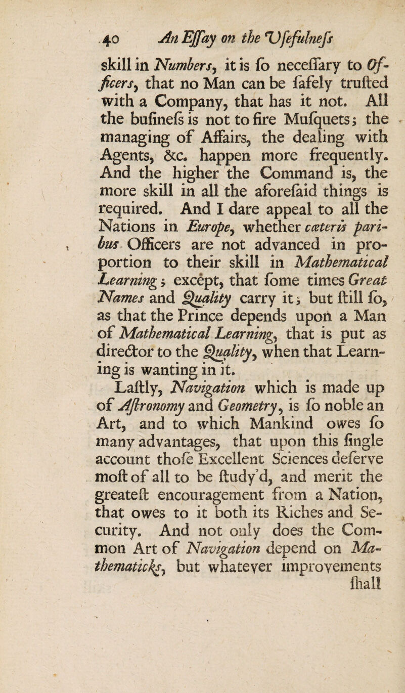 skill in Numbersy it is fb neceflary to Of¬ ficers^ that no Man can be fafely trufted with a Company, that has it not. All the bufinefs is not to fire Mufquets ; the managing of Affairs, the dealing with Agents, &c. happen more frequently* And the higher the Command is, the more skill in all the aforefaid things is required. And I dare appeal to all the Nations in Europe, whether cceteris pari¬ bus Officers are not advanced in pro¬ portion to their skill in Mathematical Learning * except, that fbme times Great Names and Quality carry it * but ftill fb, as that the Prince depends upon a Man of Mathematical Learnings that is put as director to the Quality7 when that Learn¬ ing is wanting in it. Laftly, Navigation which is made up of AJlronomy and Geometry, is fb noble an Art, and to which Mankind owes fb many advantages, that upon this Angle account thofe Excellent Sciences deferve molt of all to be ftudy’d, and merit the greateil; encouragement from a Nation, that owes to it both its Riches and Se¬ curity. And not only does the Com¬ mon Art of Navigation depend on .Ma¬ thematic^ but whatever improvements fliall