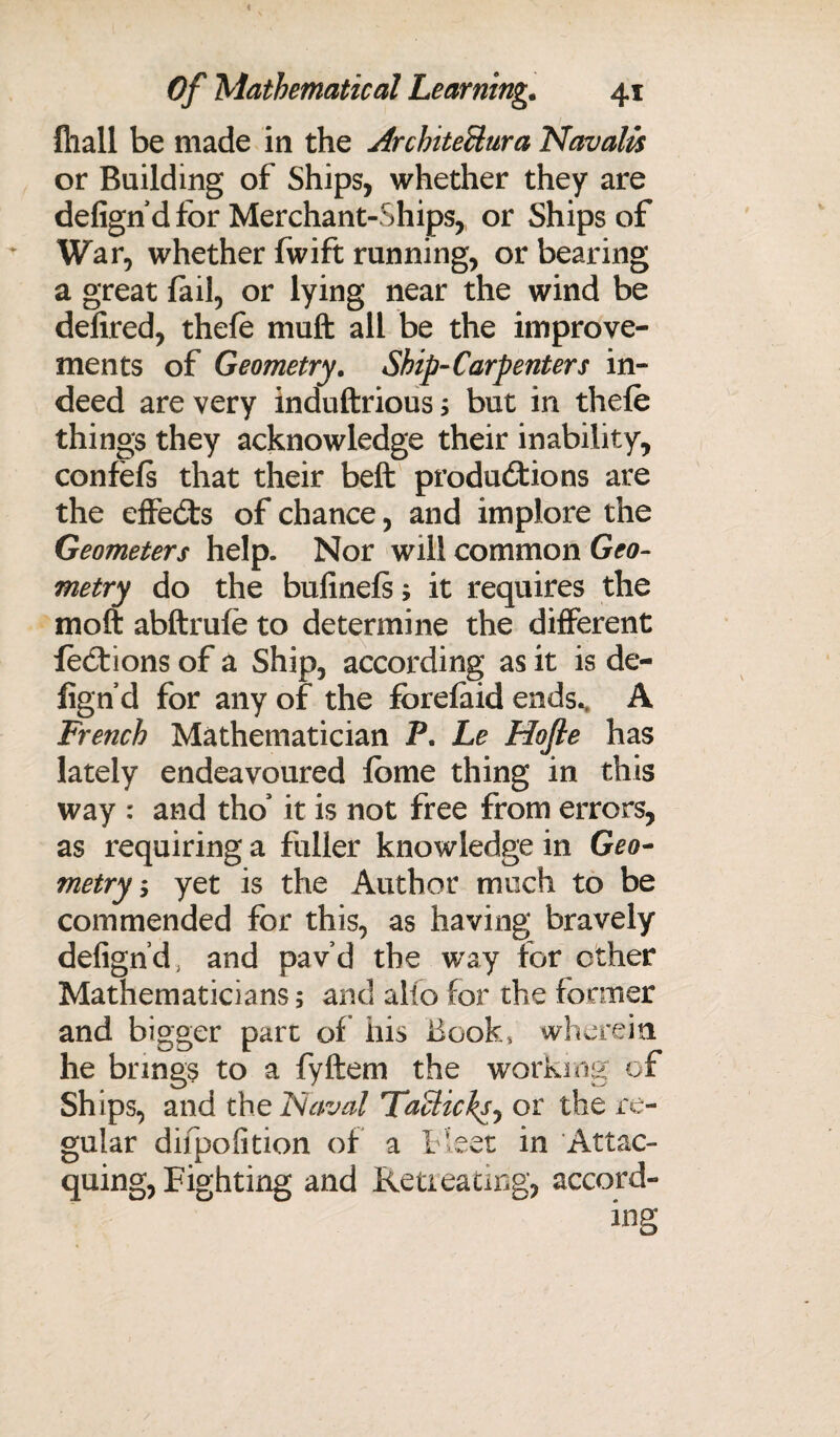 fliall be made in the Arcbiteilura Navalis or Building of Ships, whether they are defignd for Merchant-Ships, or Ships of War, whether fwift running, or bearing a great fail, or lying near the wind be defired, thefe muft all be the improve¬ ments of Geometry. Ship-Carpenters in¬ deed are very induftrious; but in thefe things they acknowledge their inability, confefs that their beft productions are the effeCts of chance, and implore the Geometers help. Nor will common Geo¬ metry do the bufinefs; it requires the moft abftrufe to determine the different foCtions of a Ship, according as it is de- fign’d for any of the forefaid ends.. A French Mathematician P. Le Hofte has lately endeavoured fome thing in this way : and tho’ it is not free from errors, as requiring a fuller knowledge in Geo¬ metry, yet is the Author much to be commended for this, as having bravely defignd, and pav’d the way for other Mathematicians; and alio for the former and bigger part of his Book, wherein he brings to a fyftem the working of Ships, and the Naval Taclicks, or the re¬ gular difpofition of a t'eet in 'Attac- quing, Fighting and Retreating, accord- /