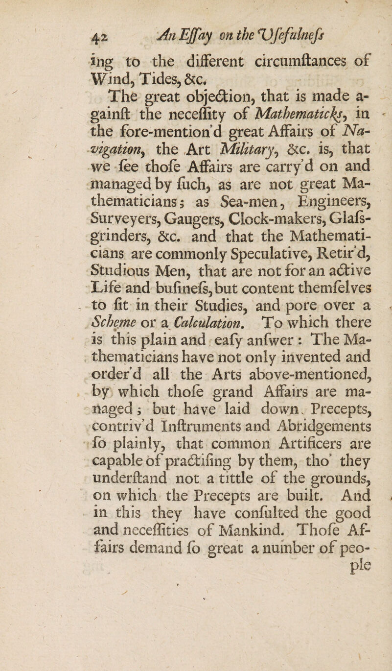 ing to the different circumftances of Wind, Tides, &c. The great objection, that is made a- gainft the lieceffity of Mathematic^, in - the fore-mention d great Affairs of Na¬ vigation, the Art 'Military, &c. is, that we fee thofe Affairs are carry d on and managed by fuch, as are not great Ma¬ thematicians ; as Sea-men, Engineers, Surveyers, Gaugers, Clock-makers, Giafs- grinders, &c. and that the Mathemati¬ cians are commonly Speculative, Retir’d, Studious Men, that are not for an adtive Life and bufinefs,but content themfelves - to fit in their Studies, and pore over a Scheme or a Calculation. To which there is this plain and eafy anfwer : The Ma¬ thematicians have not only invented and order’d all the Arts above-mentioned, by which thofe grand Affairs are ma¬ naged y but have laid down. Precepts, contriv’d Inftruments and Abridgements fb plainly, that common Artificers are capable of pradifing by them, tho’ they underftand not a tittle of the grounds, on which the Precepts are built. And in this they have confulted the good and neceffities of Mankind. Thofe Af¬ fairs demand fb great a number of peo-