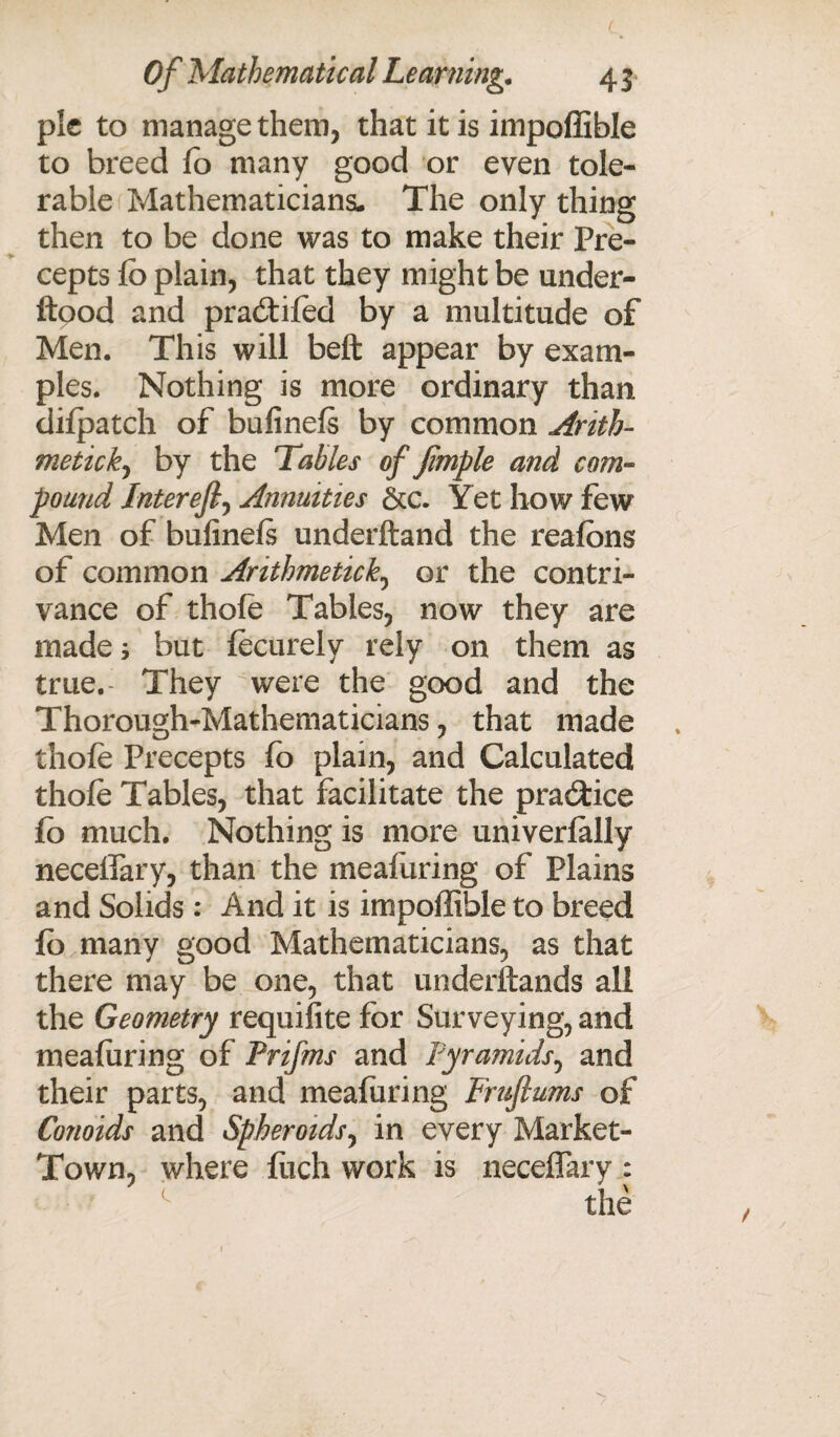 pic to manage them, that it is impoffible to breed fo many good or even tole¬ rable Mathematicians. The only thing then to be done was to make their Pre¬ cepts fo plain, that they might be under- ftood and praitifod by a multitude of Men. This will beft appear by exam¬ ples. Nothing is more ordinary than dilpatch of bufinels by common Arith¬ metic^ by the Tables of fimple and com¬ pound Jnterefi, Annuities &c. Yet how few Men of bufinels underftand the reafons of common Arithmetick0 or the contri¬ vance of thofo Tables, now they are made; but focurely rely on them as true. They were the good and the Thorough-Mathematicians, that made thofo Precepts fo plain, and Calculated thofo Tables, that facilitate the pra&ice fo much. Nothing is more univerfally neceflary, than the mealuring of Plains and Solids: And it is impoffible to breed fo many good Mathematicians, as that there may be one, that underftands all the Geometry requifite for Surveying, and meaforing of Prifms and Pyramids, and their parts, and meaforing Fruftums of Conoids and Spheroids, in every Market- Town, where flich work is neceflary : the