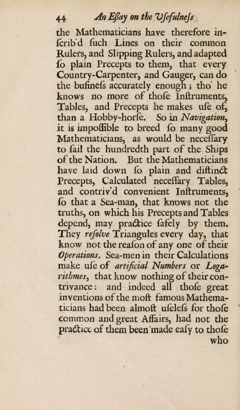 the Mathematicians have therefore in- fcribd fuch Lines on their common Rulers, and Slipping Rulers, and adapted fo plain Precepts to them, that every Country-Carpenter, and Gauger, can do the bulinels accurately enough s tho’ he knows no more of thole Inftruments, Tables, and Precepts he makes ule of, than a Hobby-horle. So in Navigation, it is impoffible to breed fo many good Mathematicians, as would be necefiary to fail the hundredth part of the Ships of the Nation. But the Mathematicians have laid down lb plain and diftinbt Precepts, Calculated necelfary Tables, and contriv’d convenient Inftruments, fb that a Sea-man, that knows not the truths, on which his Precepts and Tables depend, may practice lafely by them. They refolve Trianguies every day, that know not the reafon of any one of their Operations. Sea-men in their Calculations make ule of artificial Numbers or Loga** rithmes, that know nothing of their con¬ trivance: and indeed all thofe great inventions of the moft famous Mathema¬ ticians had been almoft ulelels for thole common and great Affairs, had not the practice of them been made ealy to thole who