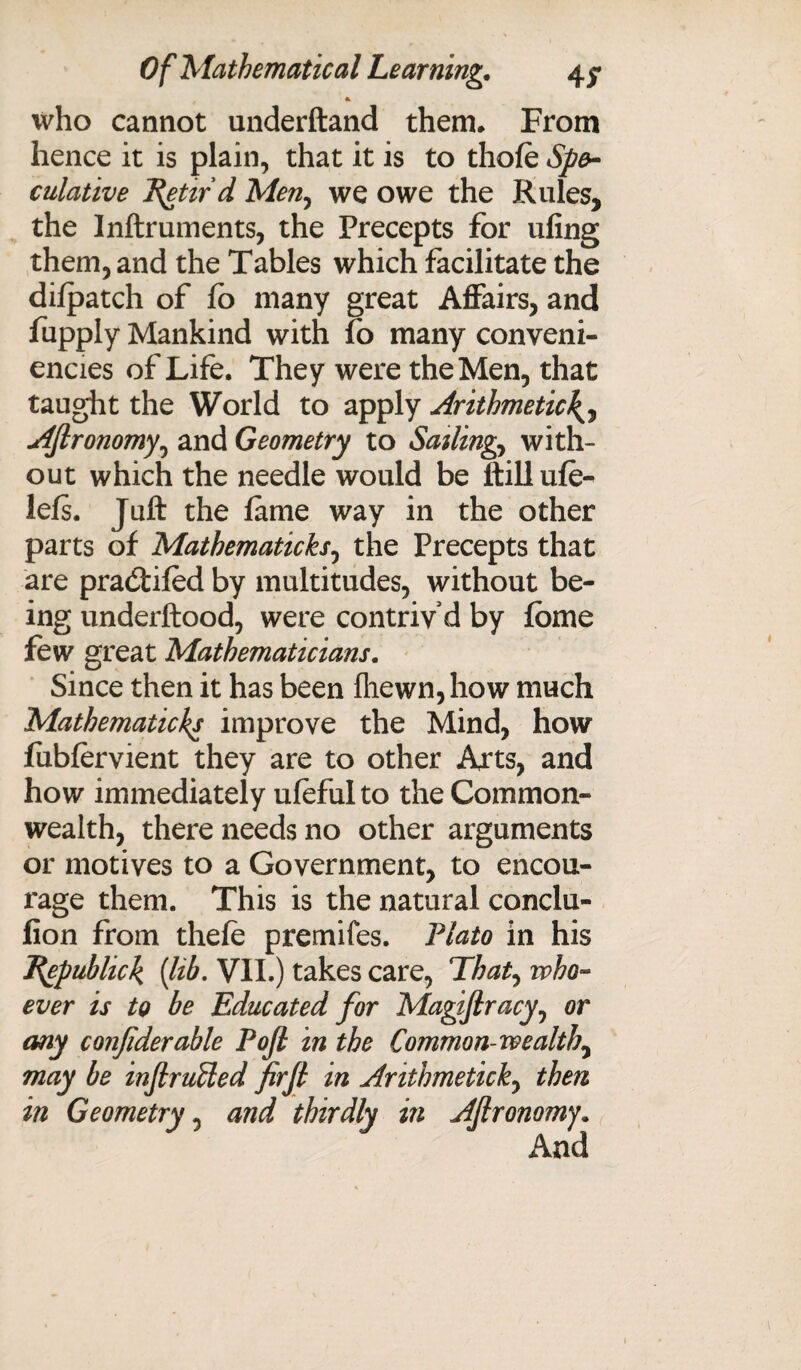 * who cannot underftand them* From hence it is plain, that it is to thofe Spe¬ culative J^ettrd Men, we owe the Rules, the Inftruments, the Precepts for ufing them, and the Tables which facilitate the dilpatch of fo many great Affairs, and fupply Mankind with fo many conveni- encies of Life. They were the Men, that taught the World to apply Arithmetic Aftronomy, and Geometry to Sailing, with¬ out which the needle would be ftillufe- lefs. Juft the lame way in the other parts of Mathematicks, the Precepts that are pradtifed by multitudes, without be¬ ing underftood, were contrivd by fbme few great Mathematicians. Since then it has been fhewn,how much Mathematicks improve the Mind, how fubfervient they are to other Arts, and how immediately ufeful to the Common¬ wealth, there needs no other arguments or motives to a Government, to encou¬ rage them. This is the natural conclu- fion from thefe premifes. Plato in his T\epubhck {lib, VII.) takes care, That, who¬ ever is to be Educated for Magiftracy, or any con/iderable Pojl in the Common wealth, may be injlrufted firjl in Anthmetick, then in Geometry , and thirdly in AJlronomy. And