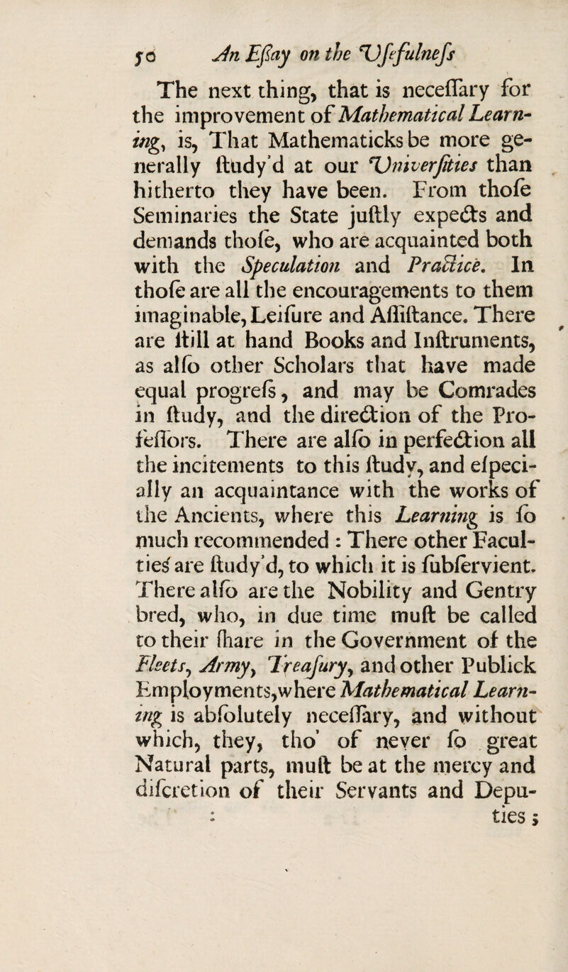 The next thing, that is necefiary for the improvement of Mathematical Learn¬ ing, is, That Mathematicks be more ge¬ nerally ftndy’d at our *Univerfiites than hitherto they have been. From thofe Seminaries the State juftly expects and demands thole, who are acquainted both with the Speculation and Practice. In thole are all the encouragements to them imaginable, Leifure and Affiftance. There are itill at hand Books and Inftruments, as alio other Scholars that have made equal progrels, and may be Comrades in ftudy, and the direction of the Pro- feffors. There are alio in perfection all the incitements to this ftudy, and elpeci- ally an acquaintance with the works of the Ancients, where this Learning is lo much recommended : There other Facul¬ ties are ftudy’d, to which it is fublervient. There a lib are the Nobility and Gentry bred, who, in due time muft be called to their (hare in the Government of the Fleets, Armyy Treafury, and other Publick Employments,where Mathematical Learn¬ ing is ablblutely necelTary, and without which, they, tho’ of never lb great Natural parts, muft be at the mercy and difcretion of their Servants and Depu- : ties *