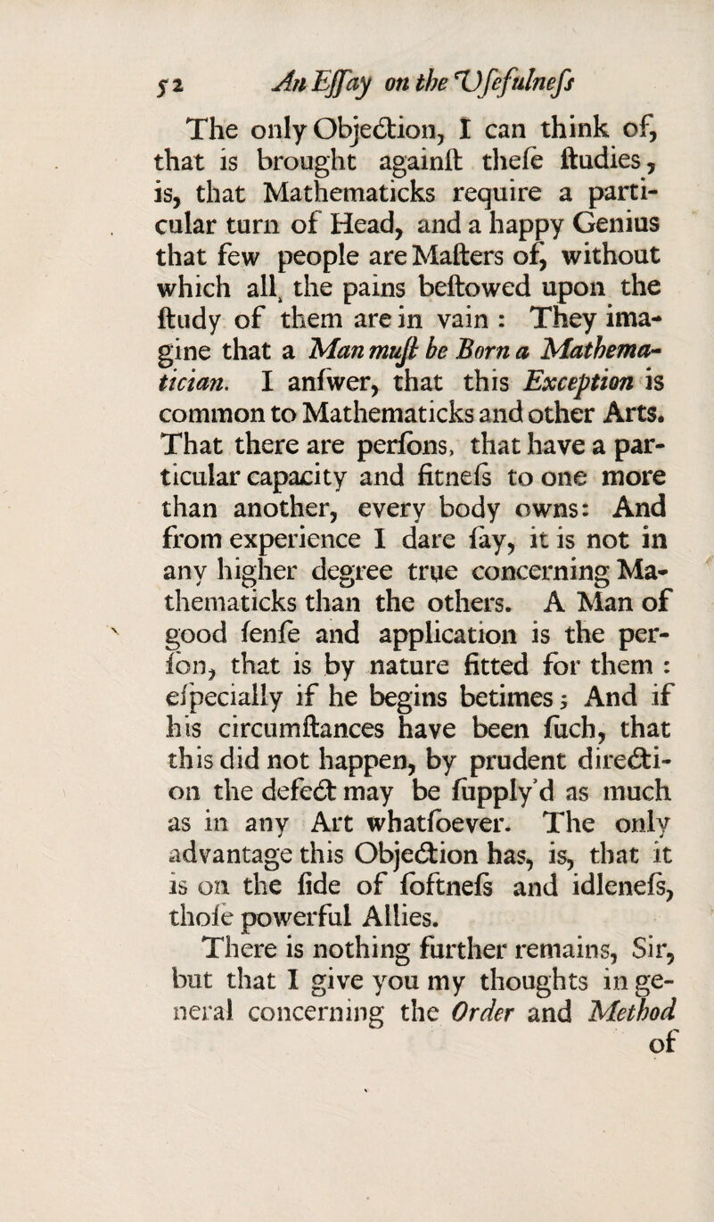 The only Objection, I can think of, that is brought againlt thele ftudies, is, that Mathematicks require a parti¬ cular turn of Head, and a happy Genius that few people are Matters of, without which ah the pains bellowed upon the ftudy of them are in vain : They ima¬ gine that a Man mtiji be Born a Mathema¬ tician. I anfwer, that this Exception is common to Mathematicks and other Arts, That there are perlons, that have a par¬ ticular capacity and fitnels to one more than another, every body owns: And from experience I dare (ay, it is not in any higher degree true concerning Ma¬ thematicks than the others. A Man of good fenfe and application is the per- fbn, that is by nature fitted for them : efpecially if he begins betimes 5 And if his circumftances have been fixch, that this did not happen, by prudent directi¬ on the defeCt may be fupply d as much as in any Art whatsoever. The only advantage this Objection has, is, that it is on the fide of Ibftnels and idlenels, thole powerful Allies. There is nothing further remains, Sir, but that I give you my thoughts in ge¬ neral concerning the Order and Method of