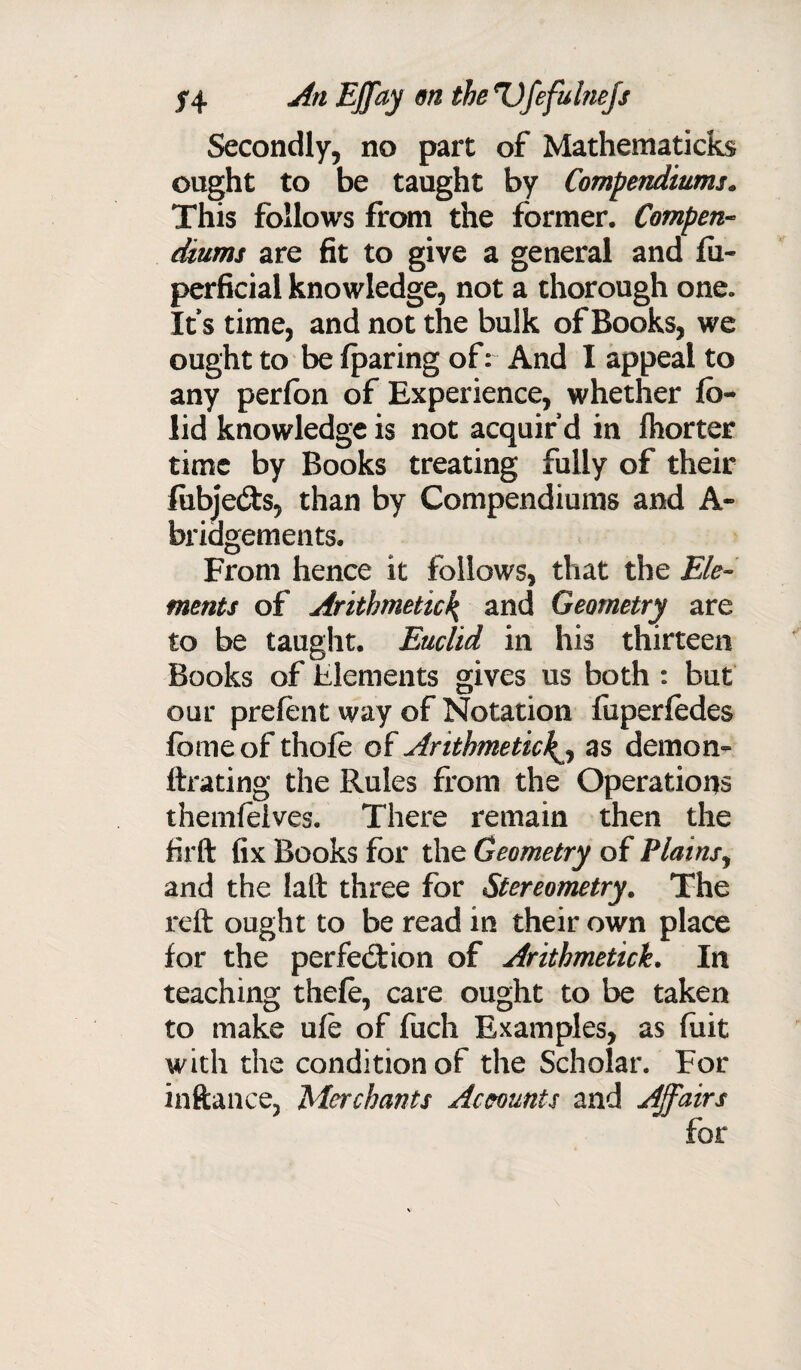 Secondly, no part of Mathematicks ought to be taught by Compendiums. This follows from the former. Compen¬ dium* are fit to give a general and fii- perficial knowledge, not a thorough one. Its time, and not the bulk of Books, we ought to be fparing of: And I appeal to any perlon of Experience, whether lb- lid knowledge is not acquir’d in Ihorter time by Books treating fully of their fubje&s, than by Compendiums and A- bridgements. From hence it follows, that the Ele¬ ments of Arithmetic\ and Geometry are to be taught. Euclid in his thirteen Books of Elements gives us both : but our prelent way of Notation faperledes fbmeof thole of Arithmeticas demon- ftrating the Rules from the Operations themfeives. There remain then the firft fix Books for the Geometry of Plains, and the laft three for Stereometry. The reft ought to be read in their own place for the perfection of Arithmetich In teaching thele, care ought to be taken to make ule of fucli Examples, as fuit with the condition of the Scholar. For inftance, Merchants Accounts and Affairs