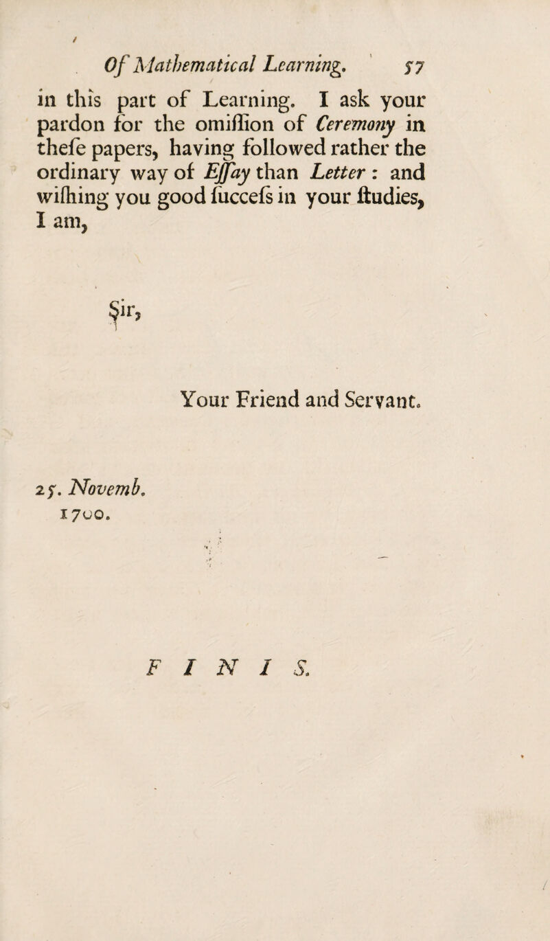 / Of Mathematical Learning. $7 in this part of Learning. I ask your pardon for the omiflion of Ceremony in thefe papers, having followed rather the ordinary way of EJfay than Letter : and wifliing you good fuccefs in your ftudies, I am, Your Friend and Servant. 27. Novemb. 1700. F I N I S.