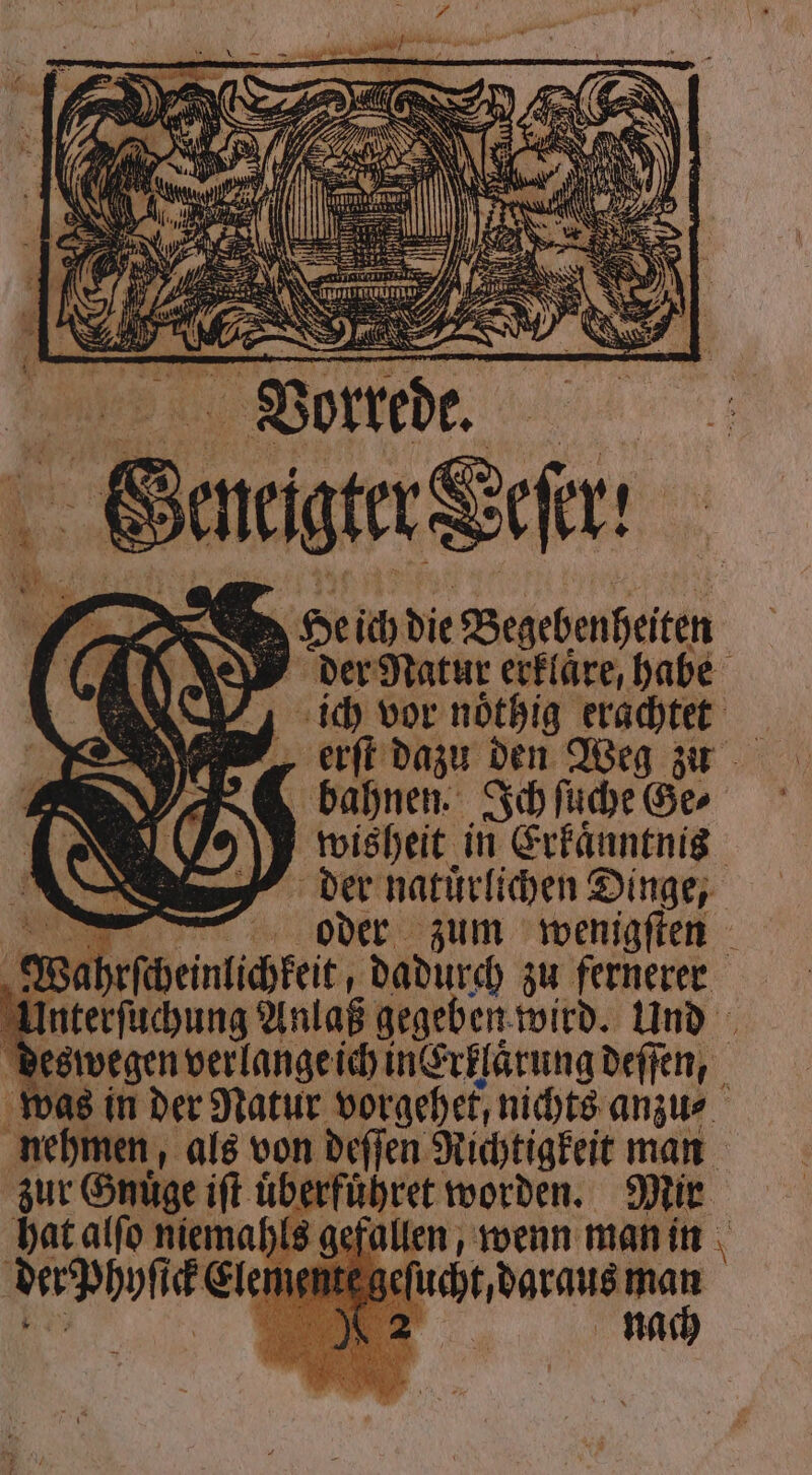 Mehr | — 5 > He ich die Begebenheiten der Natur erklaͤre, habe ich vor noͤthig erachtet „ erſt dazu den Weg zu bahnen. Ich ſuche Ge⸗ wisheit in Erkaͤnntnis der natuͤrlichen Dinge, oder zum wenigſten ‚ Wahefiheintihtet, dadurch zu fernerer Ken Anlaß gegeben wird. Und eswegen verlange ich in Erklaͤrung deſſen, was in der Natur vorgehet, nichts anzu⸗ nehmen, als von deſſen Richtigkeit man zur Gnuͤge iſt uͤberfuͤhret worden. Mir hat alſo niemahls gefallen, wenn man in der phyſt Elementes eſucht, daraus man 2 nach