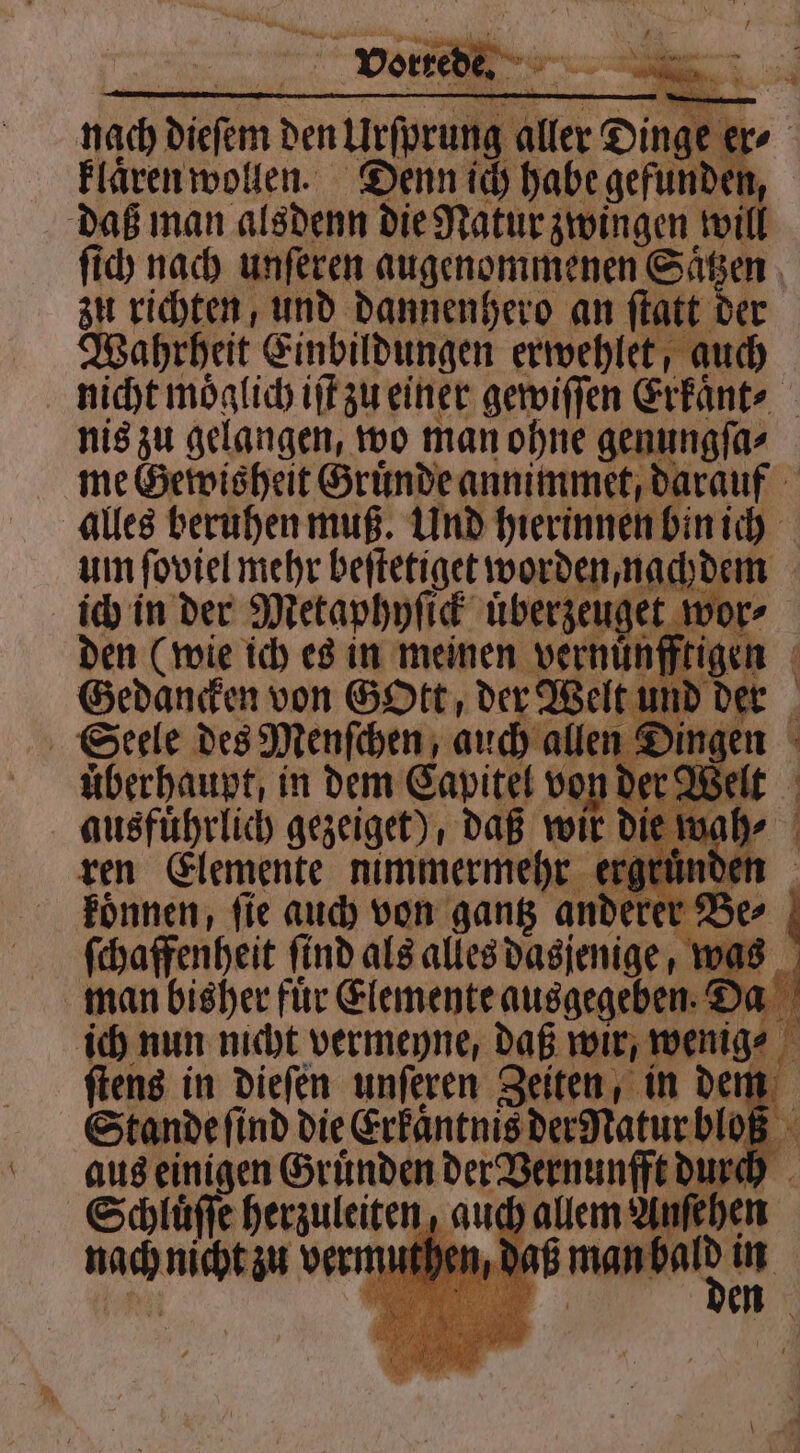 nach N den Urforang aller Da er⸗ klaͤren wollen. Denn ich habe gefunden, daß man alsdenn die Natur zwingen will ſich nach unſeren augenommenen Saͤtzen zu richten, und dannenhero an ſtatt der Wahrheit Einbildungen erwehlet, auch nicht moͤglich iſt zu einer gewiſſen Erkaͤnt⸗ 5 nis zu gelangen, wo man ohne genungſa⸗ me Gewisheit Gruͤnde annimmet, darauf alles beruhen muß. Und hierinnen bin ich um ſoviel mehr beſtetiget worden, nachdem ich in der Metaphyſick uͤberzeuget m r⸗ den (wie ich es in meinen e f Gedancken von GoOtt, der Welt und der Seele des Menſchen, auch allen & ing 8 in dem Sein 5 wi die 15 200 koͤnnen, fie auch von . b e⸗ ſchaffenheit ſind als alles dasjenige, was man bisher fuͤr Elemente ee Da ich nun nicht vermeyne, daß wir, wenige ſtens in dieſen unſeren Zeiten, in den Stande ſind die Erkaͤntnis der Natur 0 a‘