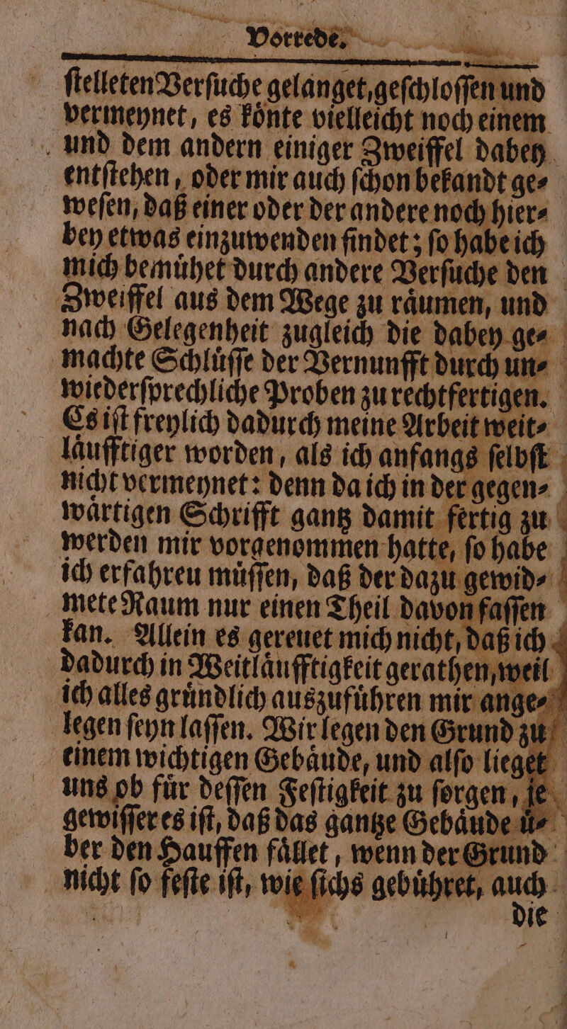 Vorrede. ſtelleten Verſuche gelanget, geſchloſſen und vermeynet, es koͤnte vielleicht noch einem entſtehen, oder mir auch ſchon bekandt ge⸗ weſen, daß einer oder der andere noch hier⸗ bey etwas einzuwenden findet; ſo habe ich Zweiffel aus dem Wege zu raͤumen, und ich erfahreu muͤſſen, daß der dazu gewid⸗ mete Raum nur einen Theil davon faſſen dadurch in Weitlaͤufftigkeit gerathen, weil 5 0 4