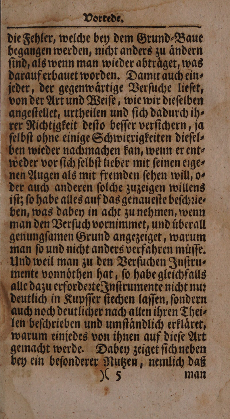oh _ Voice . die Feh er, 3 bey dem G und⸗ Baue begangen werden, nicht anders zu aͤndern ſind, als wenn man wieder abtraͤget, was darauf erbauet worden. Damit auch ein⸗ jeder, der gegenwärtige Verſuche lieſet, von der Art und Weiſe, wie wir dieſelben angeſtellet, urtheilen und ſich dadurch ih⸗ rer Richtigkeit deſto beſſer verſichern, ja ſelbſt ohne einige Schwierigkeiten dieſel⸗ ben wieder nachmachen kan, wenn er ent⸗ weder vor ſich ſelbſt lieber mit ſeinen eige⸗ nen Augen als mit fremden ſehen will, o⸗ der auch anderen ſolche zuzeigen willens it fohabe alles auf das genaueſte beſchꝛie⸗ was dabey in acht zu nehmen, wenn a nand en Verſuch vornimmet, und uͤberall gen ungſamen Grund angezeiget, warum man ſo und nicht anders verfahren müſſe. Und weil man zu den Verſuchen Inſtru⸗ mente vonnoͤthen hat, ſo habe gleichfalls alle dazu erforderte Inſtrumente nicht nu: deutlich in Kupſſer ſtechen laſſen, ſondern auch noch deutlicher nach allen ihren Thei⸗ beſchrieben und umſtaͤndlich erklaͤret, 95 m einjedes von ihnen auf dieſe Art gemacht werde. Dabey zeiget ſich neben 0 man