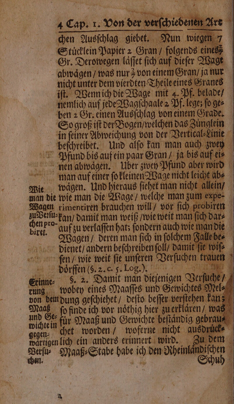 | Stüclein Papier 2 Gran / odd eine 87 Gr. Derowegen laͤſſet ſich auf dieſer Wage abwaͤgen / was nur y von einem Gran / ja nur nicht unter dem vierdten Theile eines Grand iſt. Wenn ich die Wage mit 4. Pf. belade / nemlich auf jede Tagſchaale 2 Pf. lege; fo ge: ben 2 Gr. einen Ausſchlag von einem Grade. 0 So groß iſt der Bogen / welchen Ba | in ſeiner Abweichung von der Vertical⸗Linie beſchreibet. Und alſo kan man auch zwey Pfund bis auf ein paar Gran ja bis auf ei⸗ * ji nen abwaͤgen. Uber zwey Pfund abe e man 92 einer Trans fehle 5 eim ne⸗ runs, es 9 ve von 15 rſtel Maa 1 und Ge ſe A: