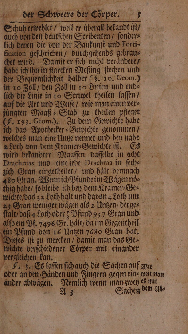 NE er eorper, 5 hi sh well er uber befandt iſt den deutſchen S Scribenten / ſonder⸗ en die von der Baukunſt und Forti⸗ ication geſchrieben / durchgehends gebrau⸗ het wird. Damit er ſich nicht verändere / habe ſchihn in tarcken Meßing ſtechen und der Bequ emlichkeit halber (. 10. Geom.) in 10 Zoll, den Zoll in ro Linien und end⸗ ich die Linie in ro Scrupel theilen laſſen / auf die Art und Weiſe / wie man einen ver⸗ jungten Maaß⸗Stab zu theilen pfleget (J. 193. Geom.). Zu dem Gewichte habe ich das Apothecker⸗ Gewichte genommen / welches man eine Untze nennet und bey nahe 2 Loth von dem Kramer⸗Gewichte iſt. Es bekandter Maaſſen daſſelbe in acht . und eine jede Drachma in ſech⸗ ich Gran eingetheilet / und haͤlt demnach 480 Gran. Wenn ich pfunde im Wagen noͤ. ig habe / ſo bleibe ich bey dem Kramer⸗Ge⸗ vich e / das 32 Loth hält und davon Loth um 23 Gran weniger waͤgen als 2 Untzen / derges talt / daß 4LLoth oder z Pfund 3 Gran und N alſo ein Pf. 7496 Gr. haͤlt / da im Gegentheil ‚ein Pfund von 16 Untzen 7680 Gran hat. eſes iſt zu mercken / damit mandaser | mern Coͤrper mit einander IR 1.68 faffen ſch auch die Sachen auf Wie oder an den Händen u und Fingern gegen ein⸗ weit man | Wer abwägen. Nemlich wenn man zwey es mit