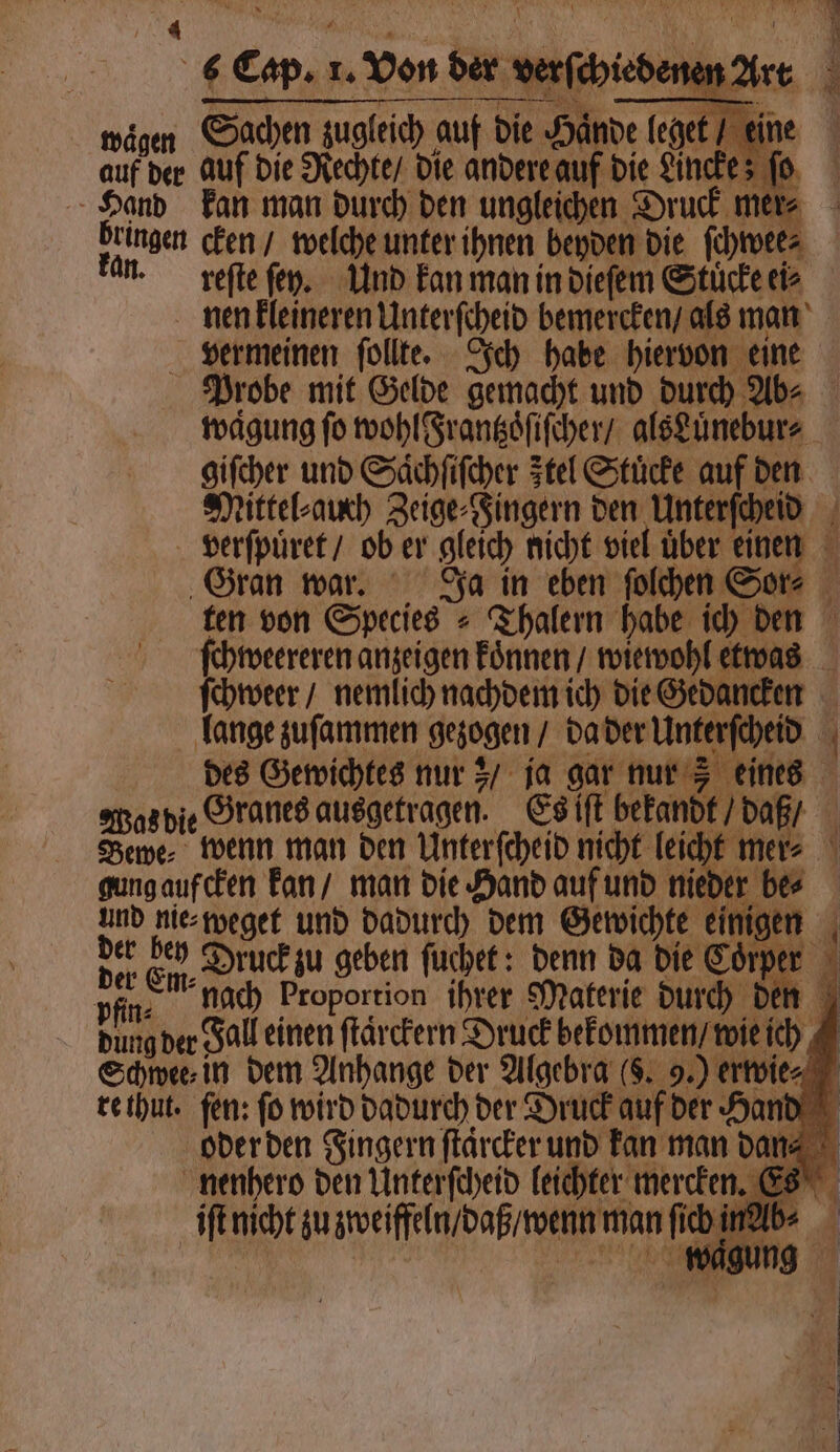 Ed 9 N ni tmägen Sachen zugleich auf Die Hände leget“ eine auf der auf die Rechte / die andere auf die Ancke; fo, Hand kan man durch den ungleichen Druck mer⸗ Deinen cken / welche unter ihnen beyden die ſchwee⸗ an. reſte ſey. Und kan man in dieſem Stucke ei⸗ nen kleineren Unterſcheid bemercken / als man vermeinen ſollte. Ich habe hiervon eine Probe mit Gelde gemacht und durch Ab- waͤgung fo wohl Frantzöſiſcher / alsLuͤnebur⸗ giſcher und Saͤchſiſcher Ftel Stücke auf den Mittel⸗auch Zeige⸗Fingern den Unterſcheid ET — verſpuͤret / ob er gleich nicht viel uͤber einen Gran war. Ja in eben ſolchen Sor⸗ ten von Species = Thalern habe ich den ſchweereren anzeigen koͤnnen / wiewohl etwas ſchweer / nemlich nachdem ich die Gedancken lange zuſammen gezogen / da der Unterſcheid des Gewichtes nur; / ja gar nur 5 eines Was die Granes ausgetragen. Es iſt bekandt / daß / Bewe⸗ wenn man den Unterſcheid nicht leicht mer⸗ gung aufcken kan / man die Hand auf und nieder be⸗ und nie⸗weget und dadurch dem Gewichte einigen der Eid, Druck zu geben ſuchek: denn da die Cörper pfin: nach Proportion ihrer Materie durch den dung der Fall einen ſtarckern Druck bekommen / wie ich Schwee⸗ in dem Anhange der Algebra ($. 9.) erwies re thut. fen: fo wird dadurch der Druck auf der Hand oder den Fingern ſtaͤrcker und kan man dan⸗ nenhero den Unterſcheid leichter mercken it nicht zu zweiffeln / daß / wenn man ſich inab⸗ BR