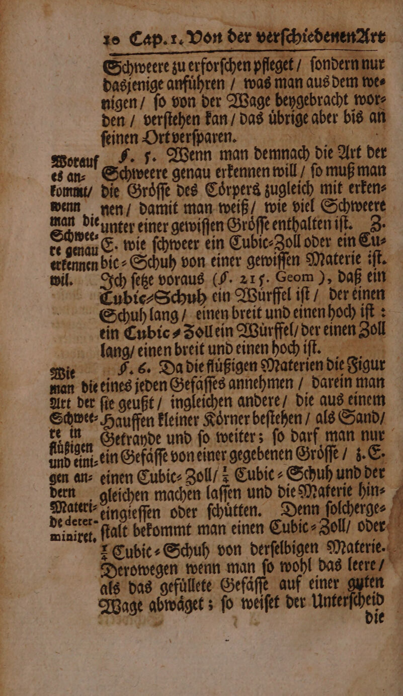 Schwee⸗ re genau erkennen wil. = die eines jeden Gefaſſes annehmen / darein man Art der fie geußt / ingleichen andere / die aus einem Schwee⸗Hauffen kleiner Körner beſtehen / als Sand / te in Getrapde und fo weiters fo darf man nur AR ein Gefäffe von einer gegebenen Groͤſſe / z. E. gen an⸗ einen Cubic⸗ Zoll / Cubic Schuh und der dern gleichen machen laſſen und die Materie hin⸗ Mater eingieſſen oder ſchütten. Denn folcherger deine, ſtalt bekommt man einen Cubic⸗ Zoll oder Cubic⸗Schuh von derſelbigen e g Derowegen wenn man ſo wohl das leere / als das gefüllete Gefäſſe auf einer guter Wage abwaͤget; fo weiſet der Unterſc