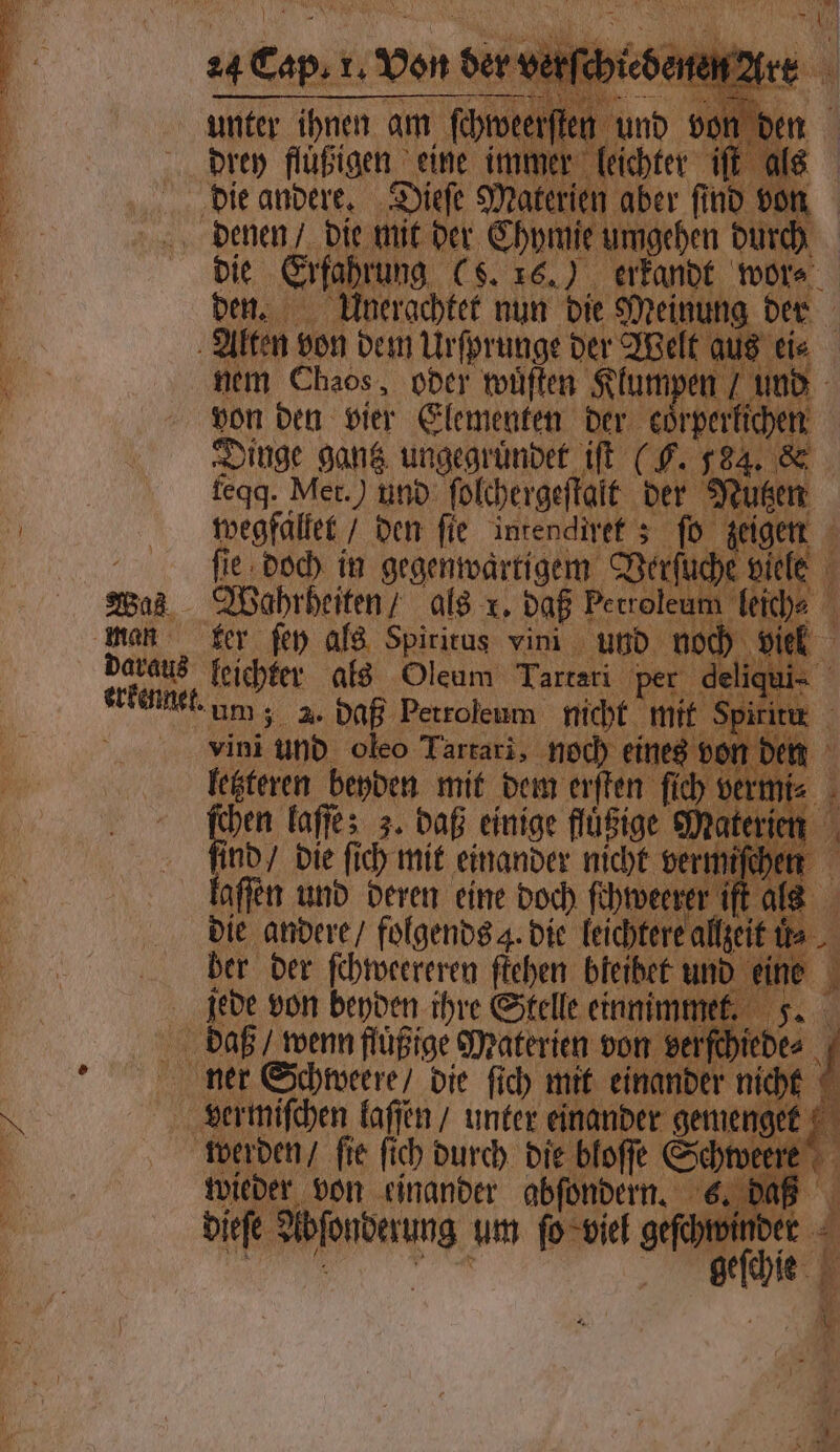 2503 erkenne 24 REES 1. ‚von ser. drey flüßigen eine imm die Erfahrung (S. 16.) erkandt wor⸗ den. Unerachtet nun die Meinung der | nem Chaos, oder wuͤſten Klumpen und ö von den vier Elementen der ebenen Dinge gantz ungegruͤndet iſt (G. 584. & „ feqq. Met.) und ſolchergeſtalt der Nutzen wegfaͤllet / den fie intendiret; ſo zeigen fie doch in gegenwartigem Verſuche viele Wahrheiten / als x. daß Petroleu n liche 4 ter fen als Spiritus vini und noch viel l. um; . daß Petroleum nicht mit 8 vini und oleo Tartari, noch einer es von den letzteren beyden mit dem erſten ſich vermi⸗ EM laſſe; 3. daß einige flüßige Materin nd / die fich mit einander nicht vermiſchen laſſen und deren eine doch ſchweerer ift al die andere / folgends 4. die leichtere allzeit is ber der ſchweereren ſtehen bleibet und eine jede von beyden ihre Stelle einnimmet. A“ daß wenn flüßige Materien von verſchiede⸗ ner Schweere / die ſich mit einander nicht A den laſſen / unter einander gemengt werden / ſie ſich durch die bloſſe wee dieſe Abſonder n viel geſchwin =