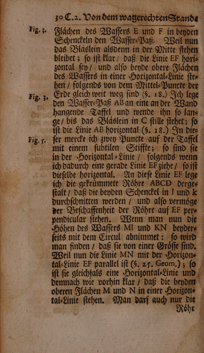 317 an . 30 6.2 Von dem w derechten Sta Flachen des Waſſere E und F iM der Schenckeln den Waſſer⸗Paß. Weil nun das Blaslein alsdenn in der Mitte ſtehen bleibet; ſo iſt klar / daß die Linie EF hori⸗ zontal ſey / und alſo beyde obere Flaͤchen des Waſſers in einer Horizontal⸗Linie ſte⸗ hen / folgends von dem e mncte der Erde gleich weit weg find (8 18.) Ich lege den Waſſer⸗Paß ah an eine an der Wand hangende Taffel und wende ihn ſo lan⸗ ge / bis das Blaͤslein in C ſtille ſtehet ſo iſt die Linie AB horizontal (8. 18.) In die⸗ ſer mercke ich zwey Puncte auf der Taffel mit einem ſubtilen Stiffte; ſo ſind ſie in der Horizontal⸗Linie / folgends wenn ich dadurch eine gerade Linie Ek ziehe / ſo iſt Dieſelbe horizontal. An dieſe Linie: m 5 ich die gekruͤmmete Roͤhre ABCD derge⸗ ſtalt / daß die beyden Schenckel in! N durchſchnitten werden / und alſo vermoͤge der Beſchaffenheit der Roͤhre auf ER per⸗ pendicular ſtehen. Wenn man nun die Hoͤhen des Waſſers MI und KN beyder⸗ ſeits mit dem Circul abnimmet: ſo wird man finden / daß fie von einer Groͤſſe find, Weil nun die Linie MN mit der Horizon⸗ | tal Linie EF parallel iſt (s. 27. Geom.); ſo ift fie gleichfals eine Dorisnialeinie und demnach wie vorhin klar / daß die bedden oberen Flachen M und N in einer Horizon⸗ tal⸗Linie * Man darf auch nur ahr