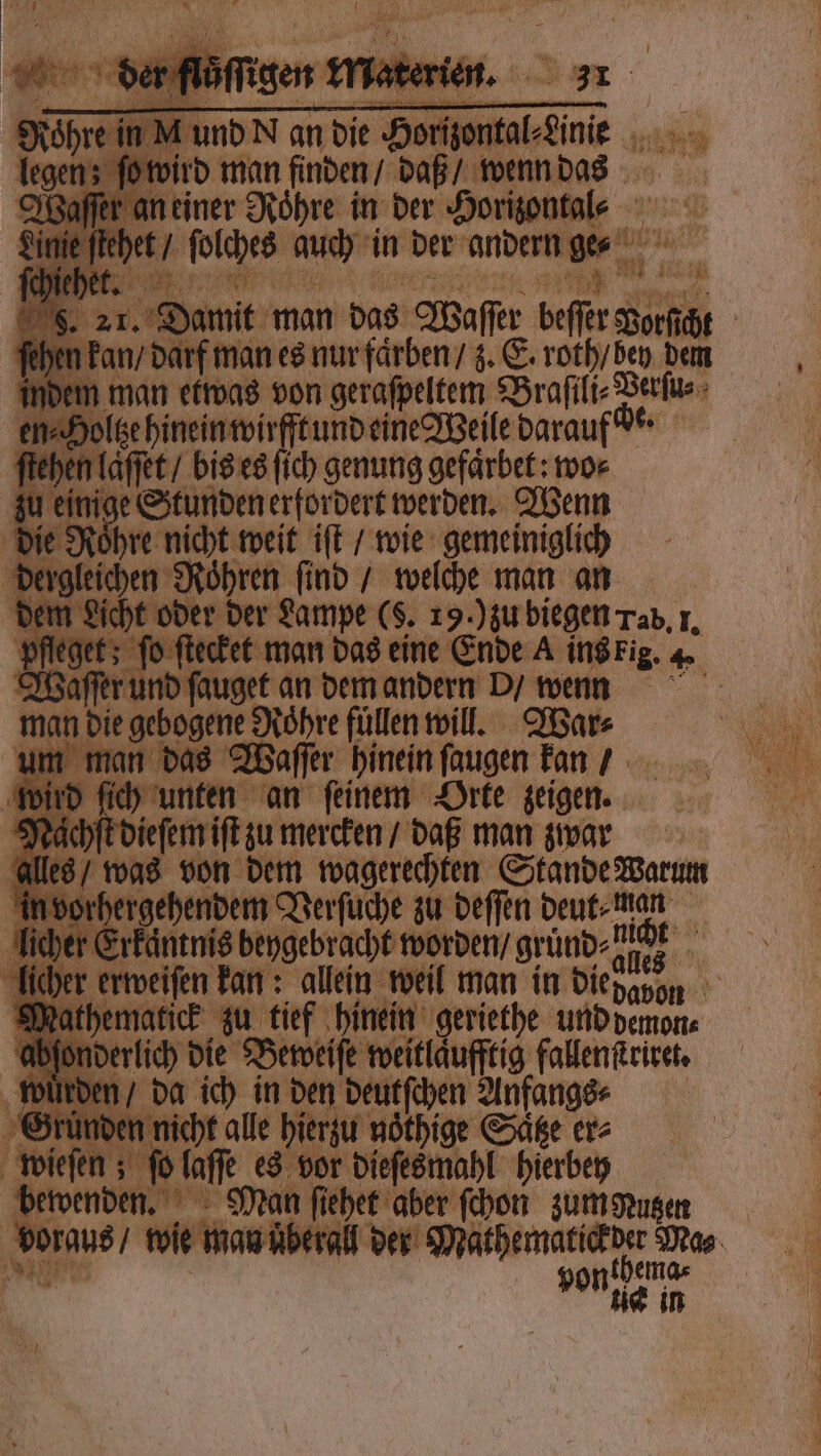 iner Roͤhre in der Horizontal⸗ / ſolches auch in der andern ge⸗ en Ian „ can 21. Damit man das Waſſer 0 | n kan / darf man es nur faͤrben / z. E. roth / bey ie n man etwas von geraſpeltem Braſili⸗ Deren | gehineinmirfftundeine Weile darauf de · n laſſet / bis es ſich genung gefärbet: wo⸗ 15 Stunden erfordert werden. Wenn Roͤhre nicht weit iſt / wie gemeiniglich ichen Roͤhren ſind / welche man an t oder der Lampe ($. 19.) zu biegen Tab, I. ; fo ſtecket man das eine Ende A ins fig. 4. Waſſert nd ſauget an dem andern d / errnn man die ee Rohre füllen will. War⸗ e man das Waſſer hinein ſaugen kan d ſic unten an ſeinem Orte zeigen. . jchſt dieſem iſt zu mercken / daß man zwar 8 / was von dem wagerechten Stande Warum orhergehendem Verſuche zu deſſen deut⸗man er Erkantnis beygebracht worden / grund⸗ alen erweiſen kan: allein weil man in die, hematick zu tief hinein geriethe und demon⸗ rlich die Beweiſe weitläufftig fallenſtriret. en / da ich in den deutſchen Anfangs⸗ cht alle hierzu nöthige Satze er⸗ ſt 6a fe es vor dieſesmahl hierbey Man ſiehet aber ſchon zumuten vorgt man uͤberall der Matßematick e Mas zer von ze in
