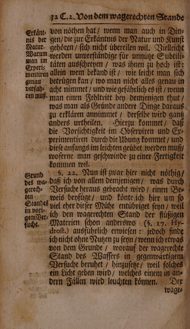 S 5 A ar 12 32 C. z. Von dem wagerechten St, 8 i 4 * SR At ji d >) Erkänt⸗ von nöthen hat / wenn man auch in Din⸗ Warum werden unverſtaͤndige für unnuͤtze Subtili⸗ Ewe. baten ausſchreyen was ihnen zu hoch iſtt genau betruͤgen kan / wo man nicht alles genau in verfah⸗ acht nimmet / und wie gefaͤhrlich es iſt / wenn ren muß. man einen Fehltritt bey demjenigen thut / was man als Gruͤnde andere Dinge daraus zu erklaͤren annimmet / derſelbe wird gantz anders urtheilen. Hierzu kommet / daß die Vorſechtigkelt im Sofern un e perimentiren durch die Übung kommet / und dieſe anfangs im leichten geuͤbet werden muß / woferne man geſchwinde zu einer Fertigkeit Jommen wilt: une Grund S. 22. Nun iſt zwar hier nicht ne gerech⸗(Verſuche heraus gebracht wird / einen Ber ten weis beyfuͤge / und koͤnte ich hier um ſo bot. viel eher dieſer Mühe entübriget ſeyn / well 0 AL n Da ich den tuagerechten Stand der flüßigen ſuche. Materien ſchon anderswo (§. 17. Hy- Nenne droſt.) ausführlich erwieſen st jedoe ö finde \ ich nicht ohne Nutzen zu ſeyn / wenn ich etwas von dem Grunde / worauf der wagerechte Stand des Waſſers in gegenwaͤrtigen Verſuche beruhet / hinzuſetze / weil ſolches ein Licht geben wird / welches einem in an⸗ wage⸗
