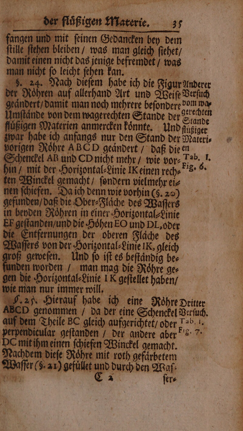 mit feinen Erda bey 800 bleiben / was man gleich ſiehet / en nicht das jenige befremdet / was ſo leicht ſeh m en 105 0 | Nach dieſem habe ich die Figur Anderer en Br allerhand Art und Sonnen damit man noch mehrere beſondere dun de von dem wagerechten Stande der Sande Materien anmercken koͤnnte. YUndAngiger habe ich anfangs nur den Stand der Materie rigen Rohre ABC D geändert / daß die en Schenckel AB und Oo nicht mehr / wie vor- } Be. mit d her Horizontal⸗Linie IK einen rech⸗ s. Win kel gemacht / ſondern vielmehr ei⸗ chiefen. 2 a ich denn wie vorhin (S. 200 nde den, daß die Ober⸗ Fläche des Waſſers den Roͤhren in einer Horizontal⸗ Linie eſtanden / und die Hohen EO und PL, oder Entfer nungen der oberen Flache des affen Buben. Horizontal⸗ Linie IK, gleich geweſen. Und ſo iſt es beftändig bes n worden / man mag die Roͤhre ger e Horizontal⸗Linie IK geſtelet haben ‚2 nan nur immer will. 1 28 an Hierauf habe ich eine Rohre Dritter 5 . da der eine Schenckel Verſuch. u Aare der andere aber 0 reinen fchiefen Winckel gemacht. achdem dieſe Rohre mit roth e 0 ag durch den Waſ⸗ ſer⸗ EN EEE LERNTE TODE OR VER