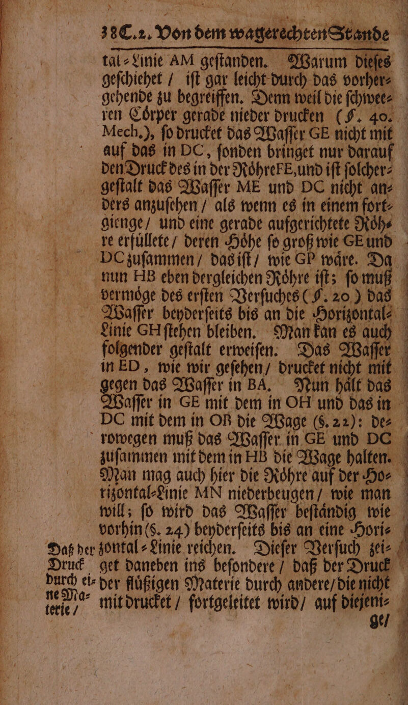 | A geftanden. Warum dieſes geſchiehet / iſt gar leicht durch das vorher⸗ 150 2 ren Coͤrper gerade nieder drucken (F. 40. auf das in DC, ſonden bringet nur darauf den Druck des in der Roͤhrekk, und iſt ſolcher⸗ geſtalt das Waſſer ME und DC nicht an⸗ gienge / und eine gerade aufgerichtete Roͤh⸗ re erfüllete / deren Höhe fo groß wie GE und nun AB eben dergleichen Röhre iſt; ſo muß vermoͤge des erſten Verſuches (F. 20) das . GER 7 folgender geftalt erweiſen. Das Waſſer in ED, wie wir geſehen / drucket nicht mit gegen bas Waſſer in BA. Nun halt das Waſſer in GE mit dem in OA und das in DC mit dem in OB die Wage (9.22): dee u zuſammen mit dem in HB die Wage halten. Man mag auch hier die Roͤhre auf der Ho⸗ der flüßigen Materie durch andere / die nicht mit drucket / fortgeleitet wird / auf 1 ö
