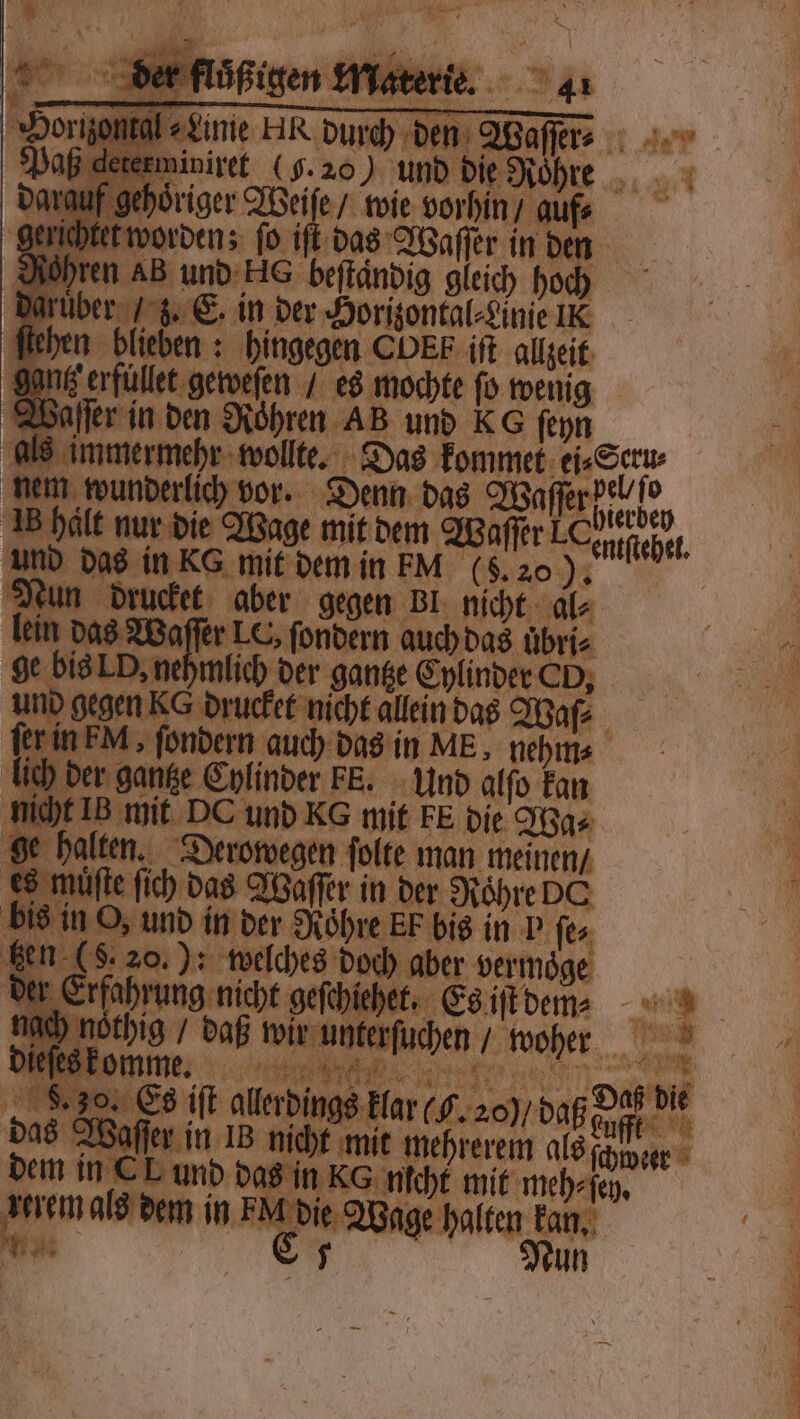 iniret (5. 20 V. und hre hoͤriger Weiſe / wie vorhin / aufs t worden; fo iſt das Waſſer in den en AB und ke beſtaͤndig gleich hoch r . C. in der Horizontal⸗Linie I en ‚hingegen CDE iſt allzeit 1 en mochte ſo wenig fer in den Rohren AB und KG ſeyn F Das kommet ei⸗Seru⸗ nem wunderlich vor. Denn das W Waſerdealhe, in hält nur die Wage mit dem Waſſer „ Nhe. und d 8 in KG mit dem in FM (S. 2 un drucket aber gegen Bl micht 9012 Waſſer LC ſondern auch das uͤbri⸗ ehmlich der gantze Cylinder CO, gegen KG drucket nicht allein das Waſ⸗ 0 rei auch das in ME, nehm⸗ r gantze Cylinder FE. Und alfo kan [B mit DC und KG mit FE die Wa⸗ lten. Derowegen folte man meinen / ee Der ap in 1 720 5 175 Ze — 5 TCT
