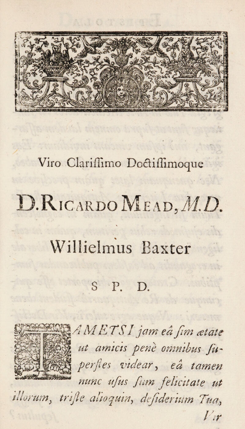 Viro Clariffimo Doctiffimoque \ 13. RIC A R D O M E A D 5 M. D. Willielmus Baxter S P. D. H £ G m M li, TS1 jam ea fim relate ut ami as pene omnibus fit* perfles vtdear 5 ea tamen nunc ujus fum felicitate ut tllorum, tnjle ahoqumy defidenum Tuay im&'r ! ir