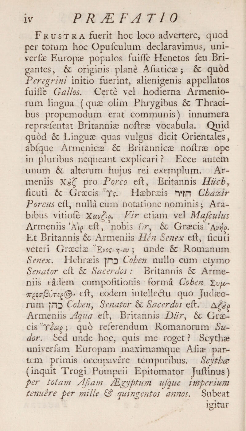 F r u s t r a fuerit hoc loco advertere, quod per totum hoc Opufculum declaravimus, uni- verfae Europae populos fuifte Henetos feu Bri- gantes, & originis plane Afiaticae; & quod Peregrini initio fuerint, alienigenis appellatos fuifi'e Gallos. Certe vel hodierna Armenio- rum lingua (quae olirn Phrygibus 6c Thraci- bus propemodum erat communis) innumera reprasfentat Britannia noftrae vocabula. Quad quod 6c Linguae quas vuigus dicit Orientales, abfque Armenicae & Britannicne noftrae ope in pluribus nequeant explicari ? Ecce autem unum & alterum hujus rei exemplum. Ar- meniis pro Porco eft, Britannis Hiichr ficuti & Graecis ':Tg. Hasbraeis Vfn Chazir Porcus eft, nulla cum notatione nominis; Ara~ bibus vitiofe Xav£i(>. Pir etiam vel Mafculus Armeniis eft, nobis t/r, 6c Graecis 'Avy\o. Et Britannis 6c Armeniis Hen Senex eft, ficuti veteri Graeciae Evog-q-ov; unde 6c Romanum Senex. Hehraeis JHD Cohen nullo cum etymo Senator eft 6c Sacerdos: Britannis 6c Arme¬ niis eadem compofitionis forma Cohen Tr^eo-jSuTcg®- eft, eodem intelledlu quo Judaeo- rum Cohen, Senator 6c Sacerdos eft.' Armeniis Aqua eft, Britannis Dilr, 6c Gras- cis Y<5^; quo referendum Romanorum Su¬ dor. Sed unde hoc, quis me roget ? Scythse univerfam Europam maximamque Afiae par¬ tem primis occupavere temporibus. Scythce (inquit Trogi Pompeii Epitomator Juftinus) per tot am Ajlam /Egypt um ufque imperium tenuere per mille & quingentos annos, Subeat igitur