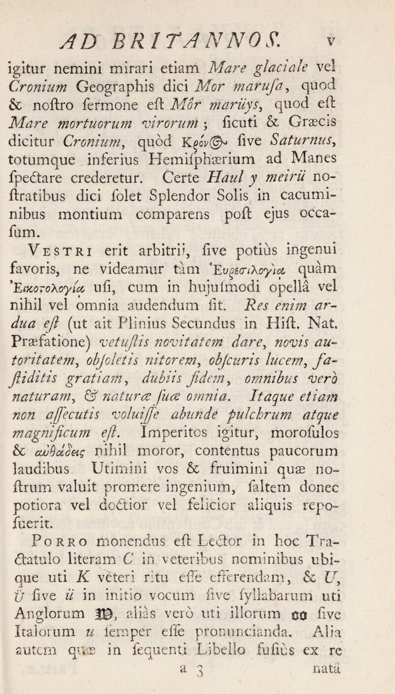 Igitur nemini mirari etiam Mare glact ale vel Cronium Geographis dici Mor tnarufa, quod & noftro fermone eft Mor marilys, quod eft Mare mortuorum virorutn ; ficuti & Graecis dicitur Cronium, quod Kqqv©* five Saturnus, totumque inferius Hemifphaerium ad Manes fpedtare crederetur. Certe Haul y meirii no- ftratibus dici folet Splendor Solis in cacumi- nibus montium comparens poft ejus occa- fum. Vestri erit arbitrii, five potius ingenui favoris, ne videamur tam 'Ev^so-iXoyict quam *EiKoroXoyict. uii, cum in hujuftnodi opella vel nihil vel omnia audendum lit. Res enim ar- dua eft (ut ait Plinius Secundus in I lift. Nat Praefatione) vetujlis novitatcm dare, novis au~ tontatem, objoletis nitorem, obfcuris lucem, fa- ftiditis gratiam, dubiis fidem, omnibus verb naturam, & naturae jure omnia. Itaque etiam non affecutis voluijfe abunde fulchrum atque magmficum ejl. Imperitos igitur, morofulos & ewddSetg nihil moror, contentus paucorum laudibus Utimini vos & fruimini qux no- ftrum valuit promere ingenium, faltem donee potiora vel dottier vel felicior aliquis repo- fuerit. Porro monendus eft Lector in hoc Tra- dtatulo literam C in veteribus ncminibus ubL que uti K veteri ritu efie' efferendam, & 17, U five ii in initio vocum five fyllabarum uti Anglorum J©, alias verb uti illorum 00 five Italorum u temper die pronuncianda. Alia autem q-v.2 in fequent.i Libello fufius ex re a 3 nata