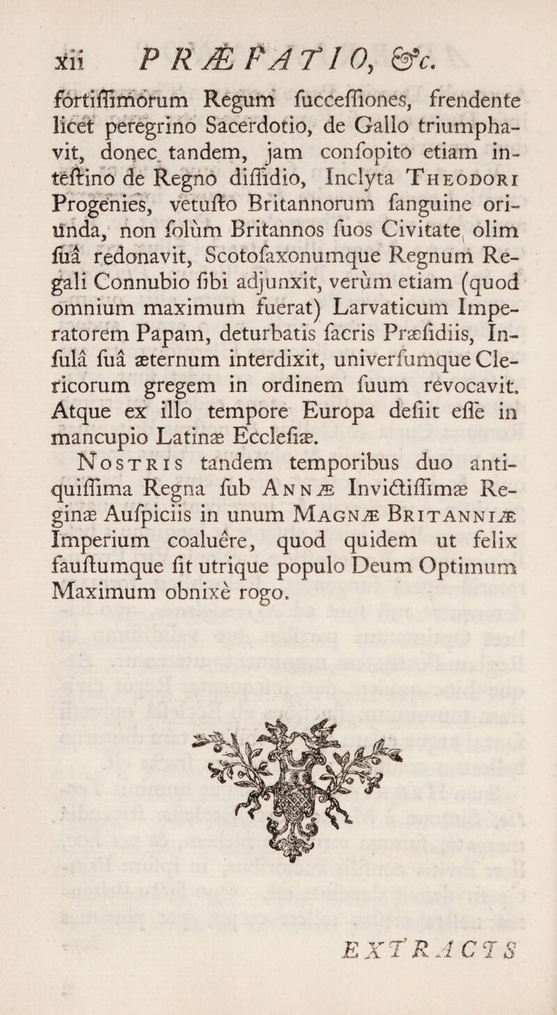 fortifiimorum Regum fucceffiones, frendente licet peregrino Sacerdotio, de Gallo triumpha- vit, donee tandem, jam confopito etiam in- teftino de Regno difiidio, Inclyta Theodori Progenies, vetufto Britannorum fanguine ori- unda, non folum Britannos fuos Civitate olim fiia redonavit, Scotofaxonumque Regnum Re¬ gal i Connubio fibi adjunxit, verum etiam (quod omnium maximum fuerat) Larvaticum Impe- ratorem Papam, deturbatis faeris Praefidiis, In- fula fua aeternum interdixit, univerfumque Cle- ricorum gregem in ordinem fuum revocavit, Atque ex illo tempore Europa defiit efle in mancupio Latinas Ecclefiae. Nostris tandem temporibus duo anti- quiffima Regna fub Ann^ Invidtiflimas Re¬ ginas Aufpiciis in unum Magn^ Britannia Imperium coaluere, quod quidem ut felix fauftumque fit utrique populo Deum Optimum Maximum obnixe rogo.