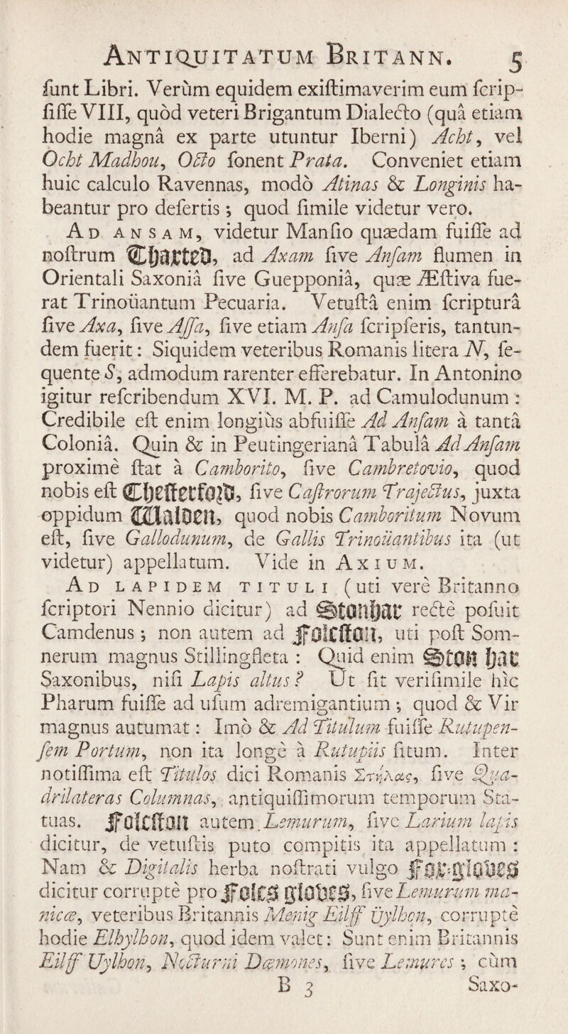 funt Libri. Verum equidem exiftimaverim eum fcrip- filfe VIII, quod veteriBrigantumDialeclo (qua etiam hodie magna ex parte utuntur Iberni) Acht, vel Ocht Madhou, Offio fonent Praia. Conveniet etiam huic calculo Ravennas, modo Atinas & Longinis ha- beantur pro defertis *, quod fimile videtur vero. Ad a n s a m, videtur Manfio quaedam fuifte ad noftrum ad Ax am five Anfam flumen in Orientali Saxonia five Guepponia, quae .fEftiva fue- rat Trinoiiantum Pecuaria. Vetufta enim fcriptura live Axa, {\xrtAjfa, live etiam Anfa fcripferis, tantun- dem fuerit: Siquidem veteribus Romanis litera N, fe- quente S, admodum rarenter efferebatur. In Antonino igitur refcribendum XVI. M. P. ad Camulodunum : Credibile eft enim longius abfuifte Ad Anfam a tanta Colonia. Quin & in Peutingeriana Tabula Ad Anfam, proxime flat a Camborito, five Cambretovio, quod nobis eft five Caftrorum PrajeAus, juxta oppidum mmm, quod nobis Camboritum Novum eft, five Gallo dunum, de Gallis Prinoil antibus ita (ut videtur) appellatum. Vide in Axium, Ad lapidem tituli (uti vere Britan no fcriptori Nennio dieitur) ad StOllIjilU refte pofuit Camdenus; non autem ad JfOltftOll, uti poft Som- nerum magnus Stillingfleta : Quid enim ©ton lm Saxonibus, nifi Lapis altus? Ut fit veriftmile hie Pliarum fuifte ad ufum adremigantium ; quod & Vir magnus autumat: Imo & Ad Pitulum fuiffe Rutupen- fem Port urn, non ita longe a Rutupiis fitum. Inter notifiima eft Pitidos dici Romanis lrfive ®ita- drilateras Columnar, antiquiffimorum temporum Sta- tuas. Jfolcffan autem.Lemurum, five Larium lapis dieitur, de vetuftis puto compitis ita appellatum : Nam & Digitalis herba noftrati vulgo dieitur corrupte pro giOMSh five Lemurum ma¬ nic a, veteribus Britannis Menig Eilff uylhcn, corrupte hodie Elhylhon, quod idem valet: Sunt enim Britannis Eilff Uylhon, NoAurni Dccmones, live Lemurcs \ cum B 3 Saxo-