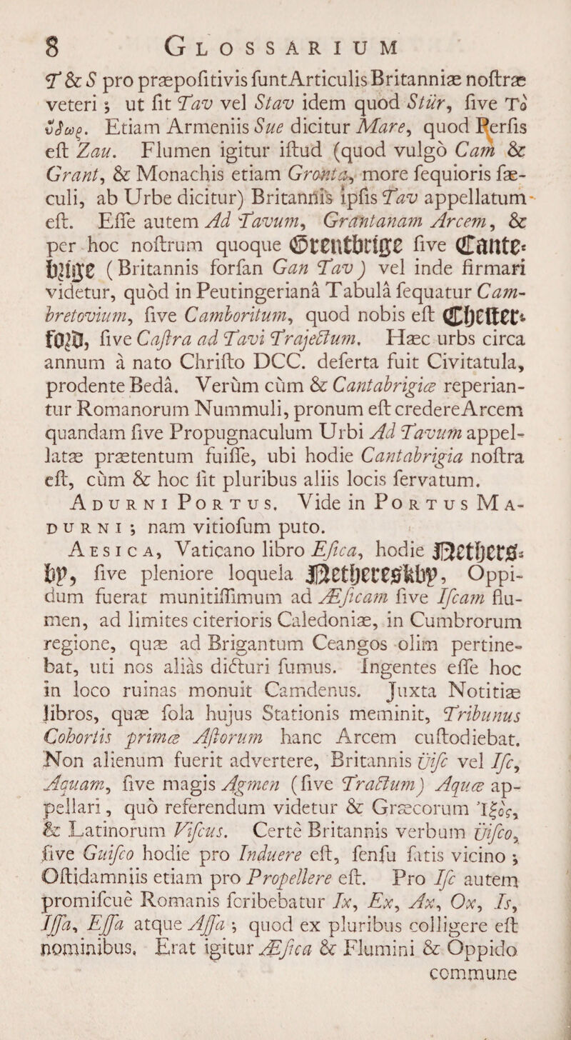 & S pro praspofitivis funtArticulis Britannie noftre veteri y ut fit Eav ve] Slav idem quod Stur, five To Sfug. Etiam Armeniis Sue dicitur Mare, quod Pcrfis eft Zau. Flumen igitur iftud (quod vulgo Cam & Grant, & Monachis etiam Grant a, more fequioris fae- culi, ab Urbe dicitur) Britannis Ipfis Stav appellatum eft. Efle autem Ad Tavum, Grant an am Arcem, & per hoc noftrum quoque ©t£n£bri{J£ five (JTflUtC* bmz ( Britannis forfan Gan *Tav) vel inde firmari videtur, quod in Peutingeriana Tabula fequatur Cam- bretovium, five Camloritum, quod nobis eft fo$, five Caftra ad Tavi cTraje5lu?n, Hasc urbs circa annum a nato Chrifto DCC. deferta fuit Civitatula, prodente Beda. Verum cum & Cantabrigice reperian- tur Romanorum Nummuli, pronum eft credereArcem quandam five Propugnaculum Urbi Ad Tavum appel¬ late pretentum fuifte, ubi hodie Cantabrigia noftra eft, cum & hoc lit pluribus aliis locis fervatum. Adurni Portus. Vide in Po r t u s M a- durni •, nam vitiofum puto. A e s i c a, Vaticano libro Efica, hodie jI3Ct!jCtj0b bp, five pleniore loquela ? Oppi- dum fuerat munitiftimum ad ALficam live Ifcam ftu- men, ad limites citerioris Caledoniae, in Cumbrorum regione, que ad Brigantum Ceangos olim pertine- bat, uti nos alias dkfturi fumus. Ingentes efte hoc in loco ruinas monuit Camdenus. Juxta Notitiae libros, quae fola hujus Stationis meminit, Tribunus Cohortis prima Aftorum hanc Arcem cuftodiebat. Non alienum fuerit advertere, Britannis jjifc vel Ifc, Aquam, five magis Agmen (five I'radium) Aquce ap¬ pall a ri , quo referendum videtur & Grsecorum l£oV, & Latinorum Vifcus. Certe Britannis verbum uifco, five Guifco hodie pro Induere eft, fenfu fit is vicino y Oftidamniis etiam pro Propellere eft. Pro Ifc autem promifcue Romanis fcribebatur A, Ex, Ax, Ox, Is, Iffa, Ejfa atque AJJ'a y quod ex pluribus colligere eft nominibus, Erat igitur AEfica & Flumini & Oppido commune