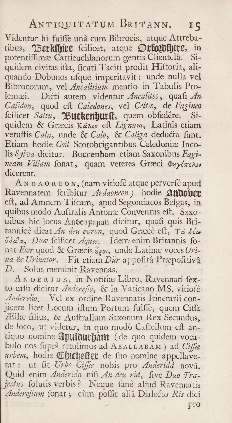 Videntur hi fuifte una cum Bib rods, atque Attreba- tibus, fcilicet, atque in potentiftimse Cattieuchlanorum gentis Clientele Si- quidem civitas ifta, ficuti Faciti prodit Hiftoria, all- quando Dobunos ufque imperitavit: unde nulla vel Bibrocorum, vel Ancalitium mentio in Tabulis Pto- lemaei. Didi autem videntur Ancalites, quafi An Calidon, quod eft Caledones, vel Celtce, de Fagineo Icilicet Saitu, 'Bucfecnfiutff, quern obfedere. Si- quidem & Graecis KaAov eft Lignum, Latinis etiam vetuftis Gala, unde & Calo, & Caliga deduda funt, Etiam hodie Coi/ Scotobrigantibus Caledoniae Inco- lis Sylva dicitur. Buccenham etiam Saxonibus Fagi- neam Viliam fonat, quam veteres Graeci $*jy>Q7rofav dicerent. Andaoreon, (nam vitiofe atque perverfe apud Ravennatem fcribitur Ardaoneon) hodie 0tttlO&£C eft, ad Amnem Tifcam, apud Segontiacos Belgas, in quibus modo Auftralis An ton as Conventus eft. Saxo¬ nibus hie locus Anbeapapan dicitur, quafi quis Bri- tannice dicat An deu evron, quod Grsece eft, Td Svc* vSodct, Luce fcilicet Aquae. Idem enim Britannis fo¬ nat Evr quod & Grmcis unde Latinas voces Uri- na & Urinator. Fit etiam Lur appofita Praspofitiva L. Solus meminit Ravennas. Anderida, in Notitise Libro, Ravennati fex- to cafu dicitur Anderefto, & in Vaticano MS. vitiofe Anderelio. Vel ex ordine Ravennatis Itinerarii con- jicere licet Locum iftum Portum fuifte, quern Cifia JEIIse fiiius, & Auftralium Saxonum Rex Secundus, de loco, ut videtur, in quo modo Caftellum eft an¬ tique nomine apulflurfiam (de quo quidem voca- bulo nos fupra retulimus ad Aballabam) ad Cijfcs urbem, hodie (SpjiCfjZftZK de fuo nomine appellave- rat : ut fit Urbs Cijjce nobis pro Anderida nova. Quid enim Anderida nifi An deu rid, live Luo Tra- jedlus folutis verbis ? Neque fane aliud Ravennatis Anderefium fonatcum polllt alia Dials do Ris did pro