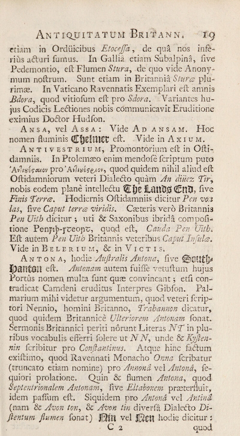 etiam in Orduicibus EtoceJJa, de qua nos infe- rius afturi fumus. In Gallia etiam Subalpina, five Pedemontio, eft Flumen Stnra, de quo vide Anony- mum noftrum. Sunt etiam in Britannia Slures pin- rimse. In Vaticano Ravennatis Exemplari eft amnis Bdora, quod vitiofum eft pro Sdora. Variances hu- jus Codicis Ledliones nobis communicavit Eruditione eximius Do61.or Hudfon. Ansa, vel A s s a : Vide Ad Assam, Hoc nomen fluminis CfjflltlgC eft. Vide in Axium. Antivestrium, Promontorium eft in Ofti- damniis. In Ptolemseo enim mendofe feriptum puto ’AfiixUouov pro’Av?*#*^^ quodquidem nihil aliudeft Oftidamniorum veteri Dialedlo quam An dntez Fir, nobis eodem plane intelledhi SCfjg HftilBg five Finis Ferres. Hodiernis Oftidamniis dicitur P<r/z von las, five Caput terres viridis, Caeteris verb Britannia Pen Uith dicitur *, uti & Saxonibus ibridft com poll- done Penpij^-preopC, quad eft, Cauda Pen Uith. Eft autem Pen Uith Britannis Veteribus Caput Inflates. Vide in B e l e r i u m, & in V1 c t 1 s* Antona, hodie Auftralis Anton a, five rpailtOl! eft. Antonam autem fuifife vetuftum hujus Portus nomen multa funt quae convincant; etfi con- tradicat Camdeni eruditus Interpres Gibfon. Pal¬ mar ium mihi videtur argumentum, quod veteri ferip- tori Nennio, homini Britanno, Frahannon dicatur, quod quidem Britannice Ulteriorem Antonam fonat. Sermonis Britannic! periti noru-nt Literas NF in pin- ribus voeabulis efferri folere ut TVIV, unde & Kyften- nin feribitur pro Conftantinus. Atque hinc fadlum exiftimo, quod Ravennati Monacho Onna feribatur (tnincato etiam nomine) pro Annona vel Antond? fe- quiori prolatione. Quin & flumen Antona, quod Septenirionalem Antonam, five Eltabonem prasterfluit, idem pafilim eft. Siquidem pro Antona vel Antind (nam & Avon ton, & Avon tin diverfa Biaiecfto Di- ftentum flumen fonat) JJ3flt vel hodie dicitur *