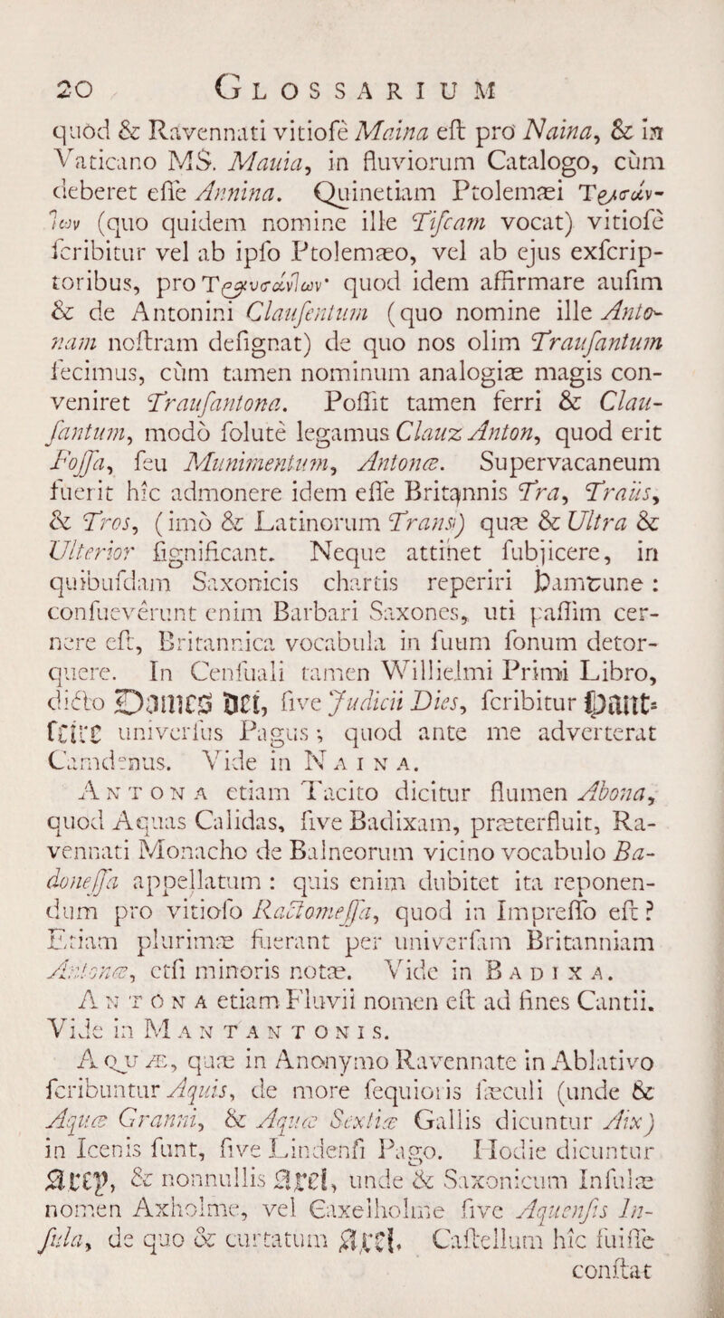 quod & Ravennati vitiofe Maina eft pro Naina, & In Vaticano M$. Mania, in fluviorum Catalogo, cum deberet die Annina. Quinetiam Ptolemrei Te/crA- 7t-jv (quo quidem nomine ille Fife am vocat) vitiofe fcribitur vel ab ipfo Ptolemaso, vel ab ejus exfcrip- toribus, proT^vc-dvlw quod idem afftrmare aufim 8c de Antonini Claufentum (quo nomine ille Anto^ nam noftram defignat) de quo nos olim Fraufantum fecimus, cum tamen nominum analogize magis con- veniret !Traufantona. Poftit tamen ferri 8c Clan- fantum, modo folute legamus Clauz Anton, quod erit Fojfa, feu Muniment inn. Ant on Supervacaneum fuerit hie admonere idem efte Brit^nnis Fra, Frails, 8c Fros, (imo & Latinorum Frans:) qure 8c Ultra 8c Ulterior fignificant. Neque attinet fubjicere, in quibufdam Saxonicis chartis reperiri fcamtune: confueverunt enim Barbari Saxones, uti paflim cer- nere eft, Britannica vocabula in fuum fonum detor- quere. In Cenfuali tamen Willieimi Primi Libro, dido <03111CS DC!, five Judicii Dies, fcribitur ftilX univerfus Pagus •, quod ante me adverterat Camdenus. Vide in N a i n a. An t on a etiam Tacito dicitur flumen Abona, quod Aquas Calidas, five Badixam, prreterfluit, Ra- vennati Monacho de Balneorum vicino vocabulo Ba- donejfa appellatum : quis enim dubitet ita reponen- dum pro vitiolo Raciomeffa, quod in Impreffo eft ? Etiam plurimjE fuerant per univerfxm Britanniam Antonez, etfi minoris norm. Vide in B a d i x a. A n t o n a etiam Fluvii nomen eft ad fines Cantii. Vide in Mantantonis, A qu /e, qure in Anonymo Ravennate in Ablativo feribuntur Aquis, de more fequioris ireculi (unde 8c Aqua Granni, & Aqua Sex tig Gallis dicuntur Aix) in Icenis funt, five Lindenfi Pago. Ilodie dicuntur Sltify & nonnullis Hrd, unde & Saxonicum Infulre nomen Axholme, vel Gaxelholme five Aquenfis In- fula, de quo & curtatum #££{, Caftellum hie fuifte conftat