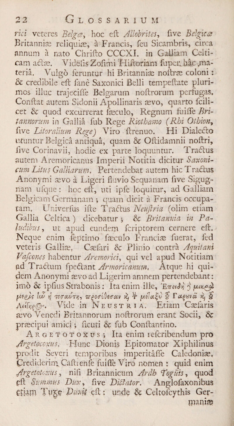 rid veteres Beiges, hoc eft AUobrites, five Belgicee Britannise reliquiae, a Francis, feu Sicambris, circa annum a nato Chrifto CCCXI. in Gailiam Ceiti- cam adfte. Videfis Zofimi Hiftoriam fupci;, hac ma¬ teria. Vulgo feruntur hi Britanniae noftrs coloni : & credibile eft fane Saxonici Belli tempeftate pluri- mes illuc trajeciffe Belgarum noftrorum perfugas, Conftat autem Sidonii Apollinaris svo, quarto fcili- cet & quod excurrerat fteculo, Regnum fuiiTe Bri- tannorum in Gallia fub Rege Riothamo (Rhi Othion, five Lit or alium Rege) Yiro ftrenuo. Hi Dialeclo nfuntur Belgica antiqua, quam & Oftidamnii noftri, five Corinavii, hodie ex parte loquuntur. Traclus autem Aremoricanus Imperii Notitia dicitur Saxoni- ftim Litus Galliarum, Pertendebat autem hie Traclus Anonymi aevo a Ligeri fluvio Sequanam five Sigug- nam ufque : hoc eft, uti ipfe loquitur, ad Gailiam Belgicam Germanam ; quam dicit a Francis occupa- tam, Univerfus ifte Tradius Neuftria (olim etiam Gallia Celtica ) dicebatur *, & Britannia in Pa- Judibus, ut apud eundem feriptorem cernere eft. Neque enim feptimo fteculo Francis fuerat, fed veteris Gallise, Csfari & Plinio contra Aquitani Vafccnes habentur Aremorici, qui vel apud Notitiam ad Tradium fpedlant Armoricamm, Atque hi qui- dem Anonymi svo ad Ligerim amnem pertendebant: imo Be ipfius Strabonis: Ita enim ille, ‘Ew^y, j lev d WCrcCJUTlh WgQViblffAV K) T fAslet^V $ TKj $ Aetfy&i Vide in Neustria. Etiam Csfaris svo Venedi Britannorum noftrorum erant Socii, & prscipui amici; ftcuti & fub Conftantino. Argetotoxus; Ita enim referibendum pro Argetocoxus. Flunc Dionis Epitomator Xiphilinus prodit Severi temporibus imperitafte Caledonise. jprediderira Caftrenfe fuifTe Vjro nomen : quid enim Argetotoxus, nifi Britannicum Arab Logilis, quod £ft Summus Dux, five Dictator. Anglofaxonibus €tiam Tuge Dimi eft: unde & Celtofcythis Ger¬ manic