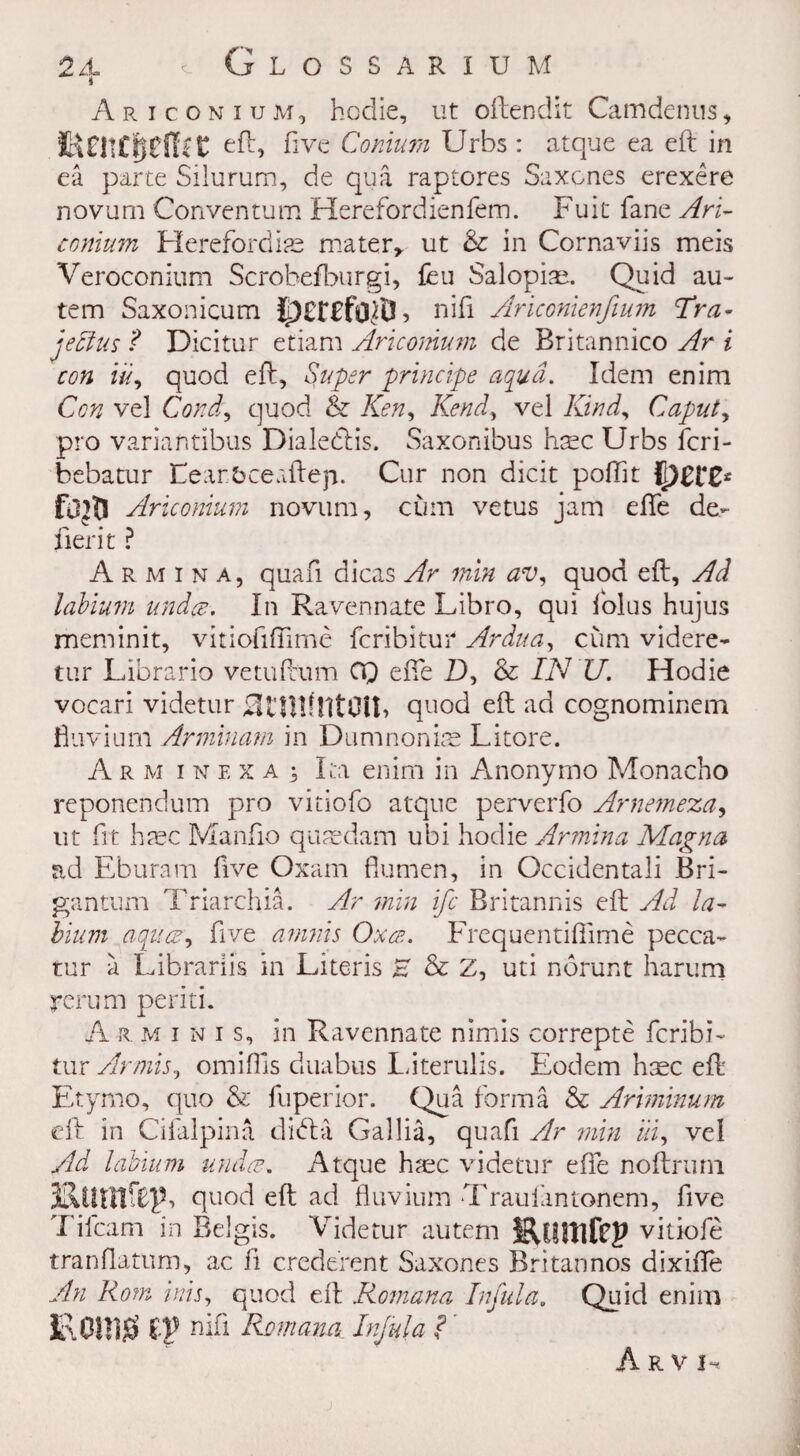 Ariconiuju, hodie, ut oftendit Camdenus, HintcijcfTit eft, five Conlum Urbs : atque ea eft in ea parte Silurum, de qua raptores Saxcnes erexere novum Conventum Herefordienfem. Fuit fane Ari- comum Herefordias mater* ut & in Cornaviis meis Veroconium Scrohefburgi, feu Salopian Quid au- tem Saxonicum jj3£f£fc^i3, nifi Ariconienfium Tra- jectus f Dicitur etiam Aricomum de Britannico Ar i con i'u, quod eft. Super principe aqua. Idem enim Con vel Cord, quod & Ken, Kend, vel Kind, Caput, pro variantibus Dialecftis. Saxonibus base Urbs feri- bebatur Fearfcceaftep. Cur non dicit poftit Aricomum novum, cum vetus jam efte de¬ fier it ? A r m i n a, quafi dicas Ar min av, quod eft, Ad labiu7n undue. In Ravennate Libro, qui iolus hujus meminit, vitiofiflime feribitur Ardua, cum videre- tur Librario vetuftum CQ efte I), & IN U. Hodie vocari videtur quod eft ad cognominem fluvium Arminam in Dumnonias Litore. Arm i n f. x a j Ita enim in Anonymo Monacho reponendum pro vitiofo atque perverfo Arnemeza, ut fit hasc Manfio quaedam ubi hodie Armina Magna ad Eburam five Oxam flumen, in Occidentali Bri- gantum Triarchia. Ar min ife Britannis eft Ad la¬ bium aquee, five amnis Oxcb. Frequentifiime pecca- tur a Librariis m Literis H & Z, uti norunt harum rerum periti. A r minis, in Ravennate nimis correpte fcribft tur Armis, omiffis duabus Literulis. Eodem htec eft Etymo, quo & fuperior. Qua forma & Ariminum eft in Cifalpina d left a Gallia, quafi Ar min in, vel Ad labium undo?. Atque base videtur efte noftrurn KiUnfUf quod eft ad fluvium Trauiantonem, five Tilcam in Belgis. Videtur autem Eonifcp vitiofe tranftatum, ac ft crede'rent Saxones Britannos dixifte An Rom inis, quod eft Romana Inful a 0 Quid enim IROillg IV nifi Romana Injula ? Arvj^